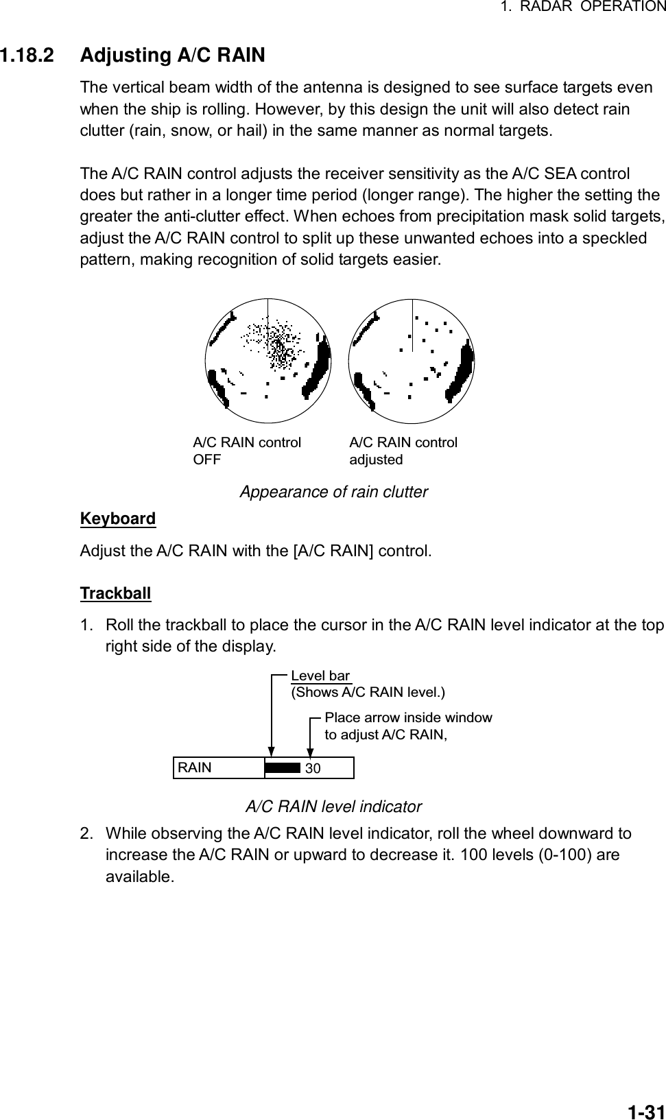 1. RADAR OPERATION  1-311.18.2 Adjusting A/C RAIN The vertical beam width of the antenna is designed to see surface targets even when the ship is rolling. However, by this design the unit will also detect rain clutter (rain, snow, or hail) in the same manner as normal targets.    The A/C RAIN control adjusts the receiver sensitivity as the A/C SEA control does but rather in a longer time period (longer range). The higher the setting the greater the anti-clutter effect. When echoes from precipitation mask solid targets, adjust the A/C RAIN control to split up these unwanted echoes into a speckled pattern, making recognition of solid targets easier.  A/C RAIN controlOFFA/C RAIN controladjusted Appearance of rain clutter Keyboard Adjust the A/C RAIN with the [A/C RAIN] control.  Trackball 1.  Roll the trackball to place the cursor in the A/C RAIN level indicator at the top right side of the display. RAIN   Place arrow inside windowto adjust A/C RAIN,Level bar(Shows A/C RAIN level.)30 A/C RAIN level indicator 2.  While observing the A/C RAIN level indicator, roll the wheel downward to increase the A/C RAIN or upward to decrease it. 100 levels (0-100) are available. 