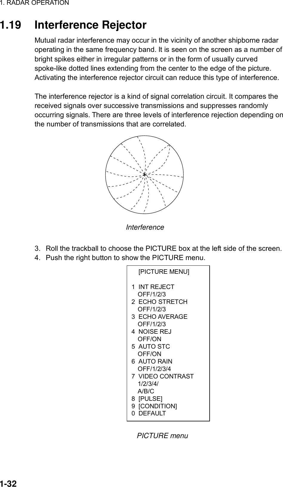 1. RADAR OPERATION  1-32  [PICTURE MENU]  1 INT REJECT OFF/1/2/3 2 ECHO STRETCH OFF/1/2/3 3 ECHO AVERAGE OFF/1/2/3 4 NOISE REJ OFF/ON 5 AUTO STC OFF/ON 6 AUTO RAIN OFF/1/2/3/4 7 VIDEO CONTRAST 1/2/3/4/ A/B/C 8 [PULSE] 9 [CONDITION] 0 DEFAULT 1.19 Interference Rejector Mutual radar interference may occur in the vicinity of another shipborne radar operating in the same frequency band. It is seen on the screen as a number of bright spikes either in irregular patterns or in the form of usually curved spoke-like dotted lines extending from the center to the edge of the picture. Activating the interference rejector circuit can reduce this type of interference.  The interference rejector is a kind of signal correlation circuit. It compares the received signals over successive transmissions and suppresses randomly occurring signals. There are three levels of interference rejection depending on the number of transmissions that are correlated.    Interference  3.  Roll the trackball to choose the PICTURE box at the left side of the screen. 4.  Push the right button to show the PICTURE menu.                   PICTURE menu  