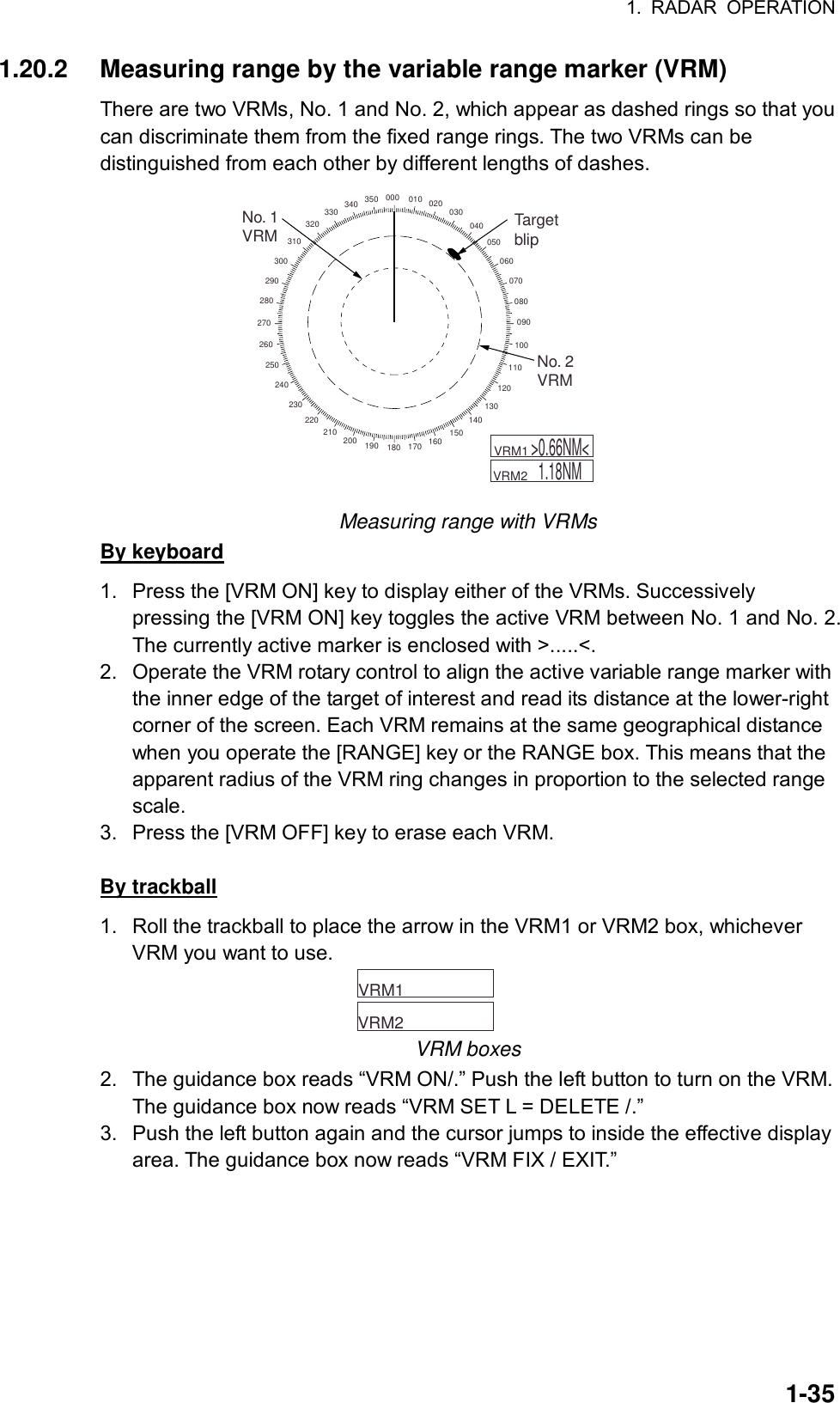 1. RADAR OPERATION  1-351.20.2  Measuring range by the variable range marker (VRM) There are two VRMs, No. 1 and No. 2, which appear as dashed rings so that you can discriminate them from the fixed range rings. The two VRMs can be distinguished from each other by different lengths of dashes. 000 010 020 030040050060070080090100110120130140150160170180190200210220230240250260270280290300310320330 340 350No. 1VRM TargetblipNo. 2VRM    VRM1         VRM2  &gt;0.66NM&lt;1.18NM Measuring range with VRMs By keyboard 1.  Press the [VRM ON] key to display either of the VRMs. Successively pressing the [VRM ON] key toggles the active VRM between No. 1 and No. 2. The currently active marker is enclosed with &gt;.....&lt;. 2.  Operate the VRM rotary control to align the active variable range marker with the inner edge of the target of interest and read its distance at the lower-right corner of the screen. Each VRM remains at the same geographical distance when you operate the [RANGE] key or the RANGE box. This means that the apparent radius of the VRM ring changes in proportion to the selected range scale. 3.  Press the [VRM OFF] key to erase each VRM.  By trackball 1.  Roll the trackball to place the arrow in the VRM1 or VRM2 box, whichever VRM you want to use.     VRM1        VRM2   VRM boxes 2.  The guidance box reads “VRM ON/.” Push the left button to turn on the VRM. The guidance box now reads “VRM SET L = DELETE /.” 3.  Push the left button again and the cursor jumps to inside the effective display area. The guidance box now reads “VRM FIX / EXIT.” 