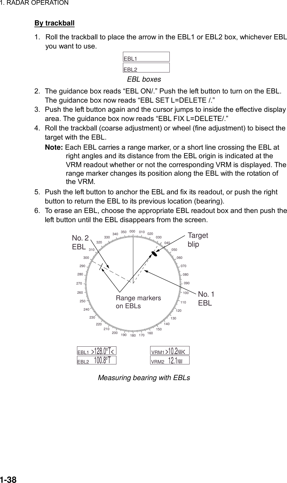 1. RADAR OPERATION  1-38 By trackball 1.  Roll the trackball to place the arrow in the EBL1 or EBL2 box, whichever EBL you want to use.     EBL1        EBL2   EBL boxes 2.  The guidance box reads “EBL ON/.” Push the left button to turn on the EBL. The guidance box now reads “EBL SET L=DELETE /.” 3.  Push the left button again and the cursor jumps to inside the effective display area. The guidance box now reads “EBL FIX L=DELETE/.” 4.  Roll the trackball (coarse adjustment) or wheel (fine adjustment) to bisect the target with the EBL.   Note: Each EBL carries a range marker, or a short line crossing the EBL at right angles and its distance from the EBL origin is indicated at the VRM readout whether or not the corresponding VRM is displayed. The range marker changes its position along the EBL with the rotation of the VRM. 5.  Push the left button to anchor the EBL and fix its readout, or push the right button to return the EBL to its previous location (bearing). 6.  To erase an EBL, choose the appropriate EBL readout box and then push the left button until the EBL disappears from the screen. 000 010 020 030040050060070080090100110120130140150160170180190200210220230240250260270280290300310320330 340 350No. 2EBLTargetblipNo. 1EBLRange markerson EBLs    VRM1         VRM2   12.1NM      EBL1        EBL2  &gt;128.0 T&lt;100.8 T&gt;10.2NM&lt; Measuring bearing with EBLs  