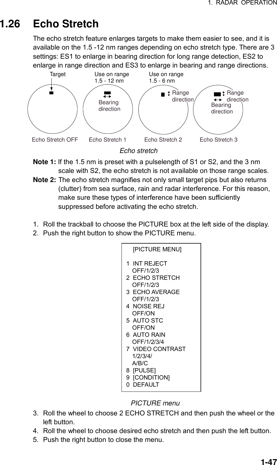 1. RADAR OPERATION  1-47 [PICTURE MENU]  1 INT REJECT OFF/1/2/3 2 ECHO STRETCH OFF/1/2/3 3 ECHO AVERAGE OFF/1/2/3 4 NOISE REJ OFF/ON 5 AUTO STC OFF/ON 6 AUTO RAIN OFF/1/2/3/4 7 VIDEO CONTRAST 1/2/3/4/ A/B/C 8 [PULSE] 9 [CONDITION] 0 DEFAULT 1.26 Echo Stretch The echo stretch feature enlarges targets to make them easier to see, and it is available on the 1.5 -12 nm ranges depending on echo stretch type. There are 3 settings: ES1 to enlarge in bearing direction for long range detection, ES2 to enlarge in range direction and ES3 to enlarge in bearing and range directions.   Echo Stretch 1           Echo Stretch 2           Echo Stretch 3BearingdirectionRangedirection Echo Stretch OFFTargetBearingdirectionRangedirectionUse on range1.5 - 12 nm Use on range1.5 - 6 nm Echo stretch Note 1: If the 1.5 nm is preset with a pulselength of S1 or S2, and the 3 nm scale with S2, the echo stretch is not available on those range scales. Note 2: The echo stretch magnifies not only small target pips but also returns (clutter) from sea surface, rain and radar interference. For this reason, make sure these types of interference have been sufficiently suppressed before activating the echo stretch.  1.  Roll the trackball to choose the PICTURE box at the left side of the display. 2.  Push the right button to show the PICTURE menu.                    PICTURE menu 3.  Roll the wheel to choose 2 ECHO STRETCH and then push the wheel or the left button. 4.  Roll the wheel to choose desired echo stretch and then push the left button. 5.  Push the right button to close the menu.   