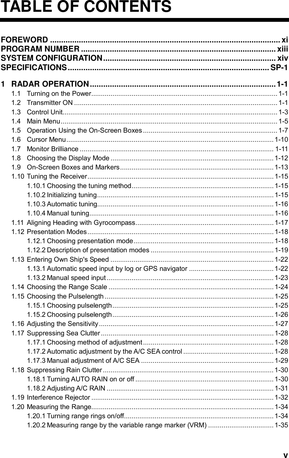   vTABLE OF CONTENTS FOREWORD ........................................................................................................ xi    PROGRAM NUMBER ........................................................................................ xiii SYSTEM CONFIGURATION.............................................................................. xiv SPECIFICATIONS........................................................................................... SP-1    1 RADAR OPERATION....................................................................................1-1 1.1 Turning on the Power................................................................................................. 1-1 1.2 Transmitter ON .......................................................................................................... 1-1 1.3 Control Unit................................................................................................................1-3 1.4 Main Menu................................................................................................................. 1-5 1.5 Operation Using the On-Screen Boxes...................................................................... 1-7 1.6 Cursor Menu............................................................................................................ 1-10 1.7 Monitor Brilliance ..................................................................................................... 1-11 1.8 Choosing the Display Mode ..................................................................................... 1-12 1.9 On-Screen Boxes and Markers................................................................................ 1-13 1.10 Tuning the Receiver................................................................................................. 1-15 1.10.1 Choosing the tuning method.......................................................................... 1-15 1.10.2 Initializing tuning............................................................................................ 1-15 1.10.3 Automatic tuning............................................................................................1-16 1.10.4 Manual tuning................................................................................................ 1-16 1.11 Aligning Heading with Gyrocompass........................................................................ 1-17 1.12 Presentation Modes................................................................................................. 1-18 1.12.1 Choosing presentation mode......................................................................... 1-18 1.12.2 Description of presentation modes ................................................................1-19 1.13 Entering Own Ship&apos;s Speed ..................................................................................... 1-22 1.13.1 Automatic speed input by log or GPS navigator ............................................1-22 1.13.2 Manual speed input....................................................................................... 1-23 1.14 Choosing the Range Scale ......................................................................................1-24 1.15 Choosing the Pulselength ........................................................................................1-25 1.15.1 Choosing pulselength.................................................................................... 1-25 1.15.2 Choosing pulselength.................................................................................... 1-26 1.16 Adjusting the Sensitivity........................................................................................... 1-27 1.17 Suppressing Sea Clutter.......................................................................................... 1-28 1.17.1 Choosing method of adjustment.................................................................... 1-28 1.17.2 Automatic adjustment by the A/C SEA control ............................................... 1-28 1.17.3 Manual adjustment of A/C SEA ..................................................................... 1-29 1.18 Suppressing Rain Clutter ......................................................................................... 1-30 1.18.1 Turning AUTO RAIN on or off ........................................................................1-30 1.18.2 Adjusting A/C RAIN .......................................................................................1-31 1.19 Interference Rejector ...............................................................................................1-32 1.20 Measuring the Range............................................................................................... 1-34 1.20.1 Turning range rings on/off.............................................................................. 1-34 1.20.2 Measuring range by the variable range marker (VRM) .................................. 1-35 