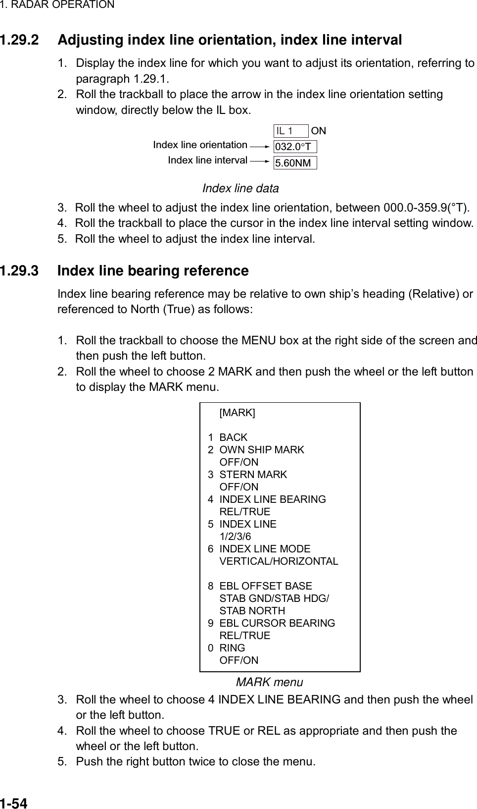 1. RADAR OPERATION  1-54  [MARK]  1 BACK 2  OWN SHIP MARK  OFF/ON 3 STERN MARK  OFF/ON 4  INDEX LINE BEARING  REL/TRUE 5 INDEX LINE  1/2/3/6 6  INDEX LINE MODE  VERTICAL/HORIZONTAL   8  EBL OFFSET BASE   STAB GND/STAB HDG/  STAB NORTH 9  EBL CURSOR BEARING  REL/TRUE 0 RING  OFF/ON 1.29.2  Adjusting index line orientation, index line interval 1.  Display the index line for which you want to adjust its orientation, referring to paragraph 1.29.1. 2.  Roll the trackball to place the arrow in the index line orientation setting window, directly below the IL box. IL 1 ON032.0 T5.60NMIndex line orientationIndex line interval Index line data 3.  Roll the wheel to adjust the index line orientation, between 000.0-359.9(°T). 4.  Roll the trackball to place the cursor in the index line interval setting window. 5.  Roll the wheel to adjust the index line interval.  1.29.3  Index line bearing reference Index line bearing reference may be relative to own ship’s heading (Relative) or referenced to North (True) as follows:  1.  Roll the trackball to choose the MENU box at the right side of the screen and then push the left button.   2.  Roll the wheel to choose 2 MARK and then push the wheel or the left button to display the MARK menu.                       MARK menu 3.  Roll the wheel to choose 4 INDEX LINE BEARING and then push the wheel or the left button. 4.  Roll the wheel to choose TRUE or REL as appropriate and then push the wheel or the left button. 5.  Push the right button twice to close the menu. 