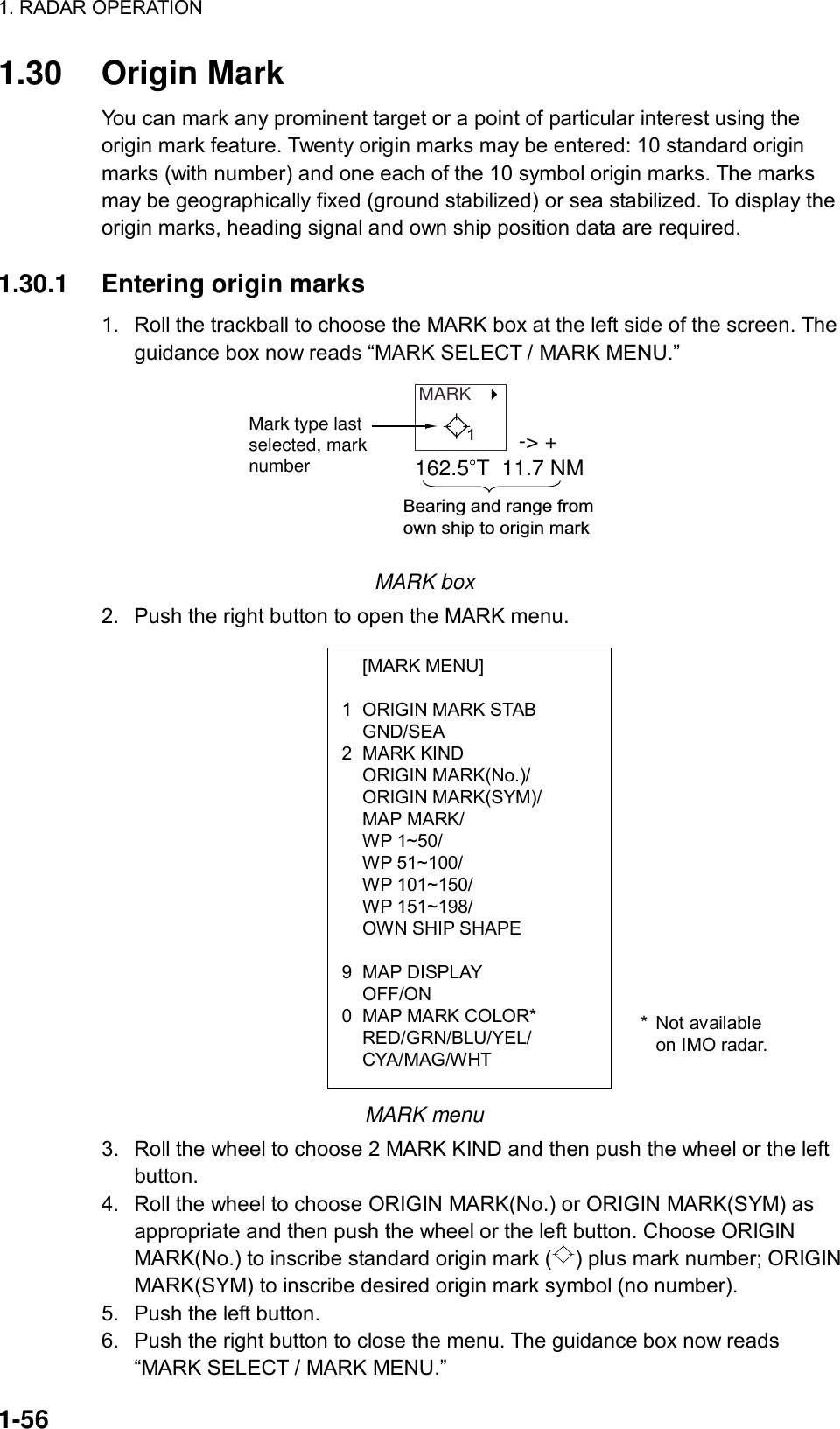 1. RADAR OPERATION  1-56  [MARK MENU]  1  ORIGIN MARK STAB  GND/SEA 2 MARK KIND  ORIGIN MARK(No.)/  ORIGIN MARK(SYM)/  MAP MARK/  WP 1~50/  WP 51~100/  WP 101~150/  WP 151~198/   OWN SHIP SHAPE  9 MAP DISPLAY  OFF/ON 0  MAP MARK COLOR*  RED/GRN/BLU/YEL/  CYA/MAG/WHT 1.30 Origin Mark You can mark any prominent target or a point of particular interest using the origin mark feature. Twenty origin marks may be entered: 10 standard origin marks (with number) and one each of the 10 symbol origin marks. The marks may be geographically fixed (ground stabilized) or sea stabilized. To display the origin marks, heading signal and own ship position data are required.    1.30.1  Entering origin marks 1.  Roll the trackball to choose the MARK box at the left side of the screen. The guidance box now reads “MARK SELECT / MARK MENU.” MARK   Mark type lastselected, marknumber-&gt; +162.5 T  11.7 NMBearing and range from own ship to origin mark1 MARK box 2.  Push the right button to open the MARK menu.                   MARK menu 3.  Roll the wheel to choose 2 MARK KIND and then push the wheel or the left button. 4.  Roll the wheel to choose ORIGIN MARK(No.) or ORIGIN MARK(SYM) as appropriate and then push the wheel or the left button. Choose ORIGIN MARK(No.) to inscribe standard origin mark ( ) plus mark number; ORIGIN MARK(SYM) to inscribe desired origin mark symbol (no number). 5.  Push the left button. 6.  Push the right button to close the menu. The guidance box now reads “MARK SELECT / MARK MENU.” * Not available on IMO radar. 