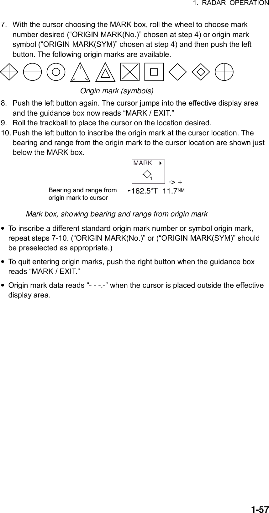 1. RADAR OPERATION  1-577.  With the cursor choosing the MARK box, roll the wheel to choose mark number desired (“ORIGIN MARK(No.)” chosen at step 4) or origin mark symbol (“ORIGIN MARK(SYM)” chosen at step 4) and then push the left button. The following origin marks are available.  Origin mark (symbols) 8.  Push the left button again. The cursor jumps into the effective display area and the guidance box now reads “MARK / EXIT.” 9.  Roll the trackball to place the cursor on the location desired. 10. Push the left button to inscribe the origin mark at the cursor location. The bearing and range from the origin mark to the cursor location are shown just below the MARK box. MARK   -&gt; +162.5 T  11.7NMBearing and range from origin mark to cursor1 Mark box, showing bearing and range from origin mark • To inscribe a different standard origin mark number or symbol origin mark, repeat steps 7-10. (“ORIGIN MARK(No.)” or (“ORIGIN MARK(SYM)” should be preselected as appropriate.) • To quit entering origin marks, push the right button when the guidance box reads “MARK / EXIT.” • Origin mark data reads “- - -.-” when the cursor is placed outside the effective display area.  