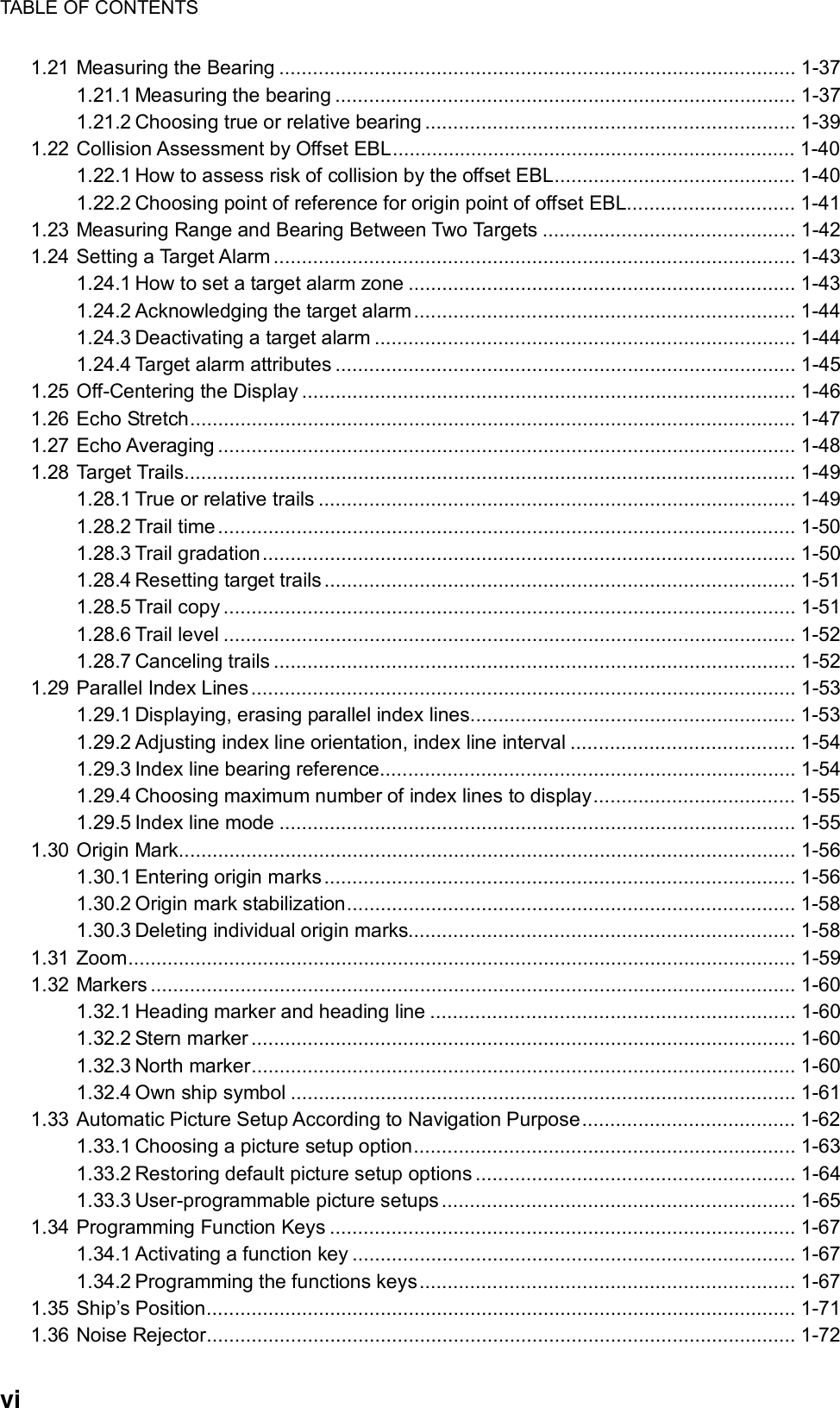 TABLE OF CONTENTS  vi 1.21 Measuring the Bearing ............................................................................................ 1-37 1.21.1 Measuring the bearing .................................................................................. 1-37 1.21.2 Choosing true or relative bearing .................................................................. 1-39 1.22 Collision Assessment by Offset EBL........................................................................ 1-40 1.22.1 How to assess risk of collision by the offset EBL........................................... 1-40 1.22.2 Choosing point of reference for origin point of offset EBL.............................. 1-41 1.23 Measuring Range and Bearing Between Two Targets ............................................. 1-42 1.24 Setting a Target Alarm ............................................................................................. 1-43 1.24.1 How to set a target alarm zone ..................................................................... 1-43 1.24.2 Acknowledging the target alarm.................................................................... 1-44 1.24.3 Deactivating a target alarm ........................................................................... 1-44 1.24.4 Target alarm attributes .................................................................................. 1-45 1.25 Off-Centering the Display ........................................................................................ 1-46 1.26 Echo Stretch............................................................................................................ 1-47 1.27 Echo Averaging ....................................................................................................... 1-48 1.28 Target Trails............................................................................................................. 1-49 1.28.1 True or relative trails ..................................................................................... 1-49 1.28.2 Trail time....................................................................................................... 1-50 1.28.3 Trail gradation............................................................................................... 1-50 1.28.4 Resetting target trails .................................................................................... 1-51 1.28.5 Trail copy ...................................................................................................... 1-51 1.28.6 Trail level ...................................................................................................... 1-52 1.28.7 Canceling trails ............................................................................................. 1-52 1.29 Parallel Index Lines................................................................................................. 1-53 1.29.1 Displaying, erasing parallel index lines.......................................................... 1-53 1.29.2 Adjusting index line orientation, index line interval ........................................ 1-54 1.29.3 Index line bearing reference.......................................................................... 1-54 1.29.4 Choosing maximum number of index lines to display.................................... 1-55 1.29.5 Index line mode ............................................................................................ 1-55 1.30 Origin Mark.............................................................................................................. 1-56 1.30.1 Entering origin marks.................................................................................... 1-56 1.30.2 Origin mark stabilization................................................................................ 1-58 1.30.3 Deleting individual origin marks..................................................................... 1-58 1.31 Zoom....................................................................................................................... 1-59 1.32 Markers ................................................................................................................... 1-60 1.32.1 Heading marker and heading line ................................................................. 1-60 1.32.2 Stern marker ................................................................................................. 1-60 1.32.3 North marker................................................................................................. 1-60 1.32.4 Own ship symbol .......................................................................................... 1-61 1.33 Automatic Picture Setup According to Navigation Purpose...................................... 1-62 1.33.1 Choosing a picture setup option.................................................................... 1-63 1.33.2 Restoring default picture setup options ......................................................... 1-64 1.33.3 User-programmable picture setups............................................................... 1-65 1.34 Programming Function Keys ................................................................................... 1-67 1.34.1 Activating a function key ............................................................................... 1-67 1.34.2 Programming the functions keys................................................................... 1-67 1.35 Ship’s Position......................................................................................................... 1-71 1.36 Noise Rejector......................................................................................................... 1-72 