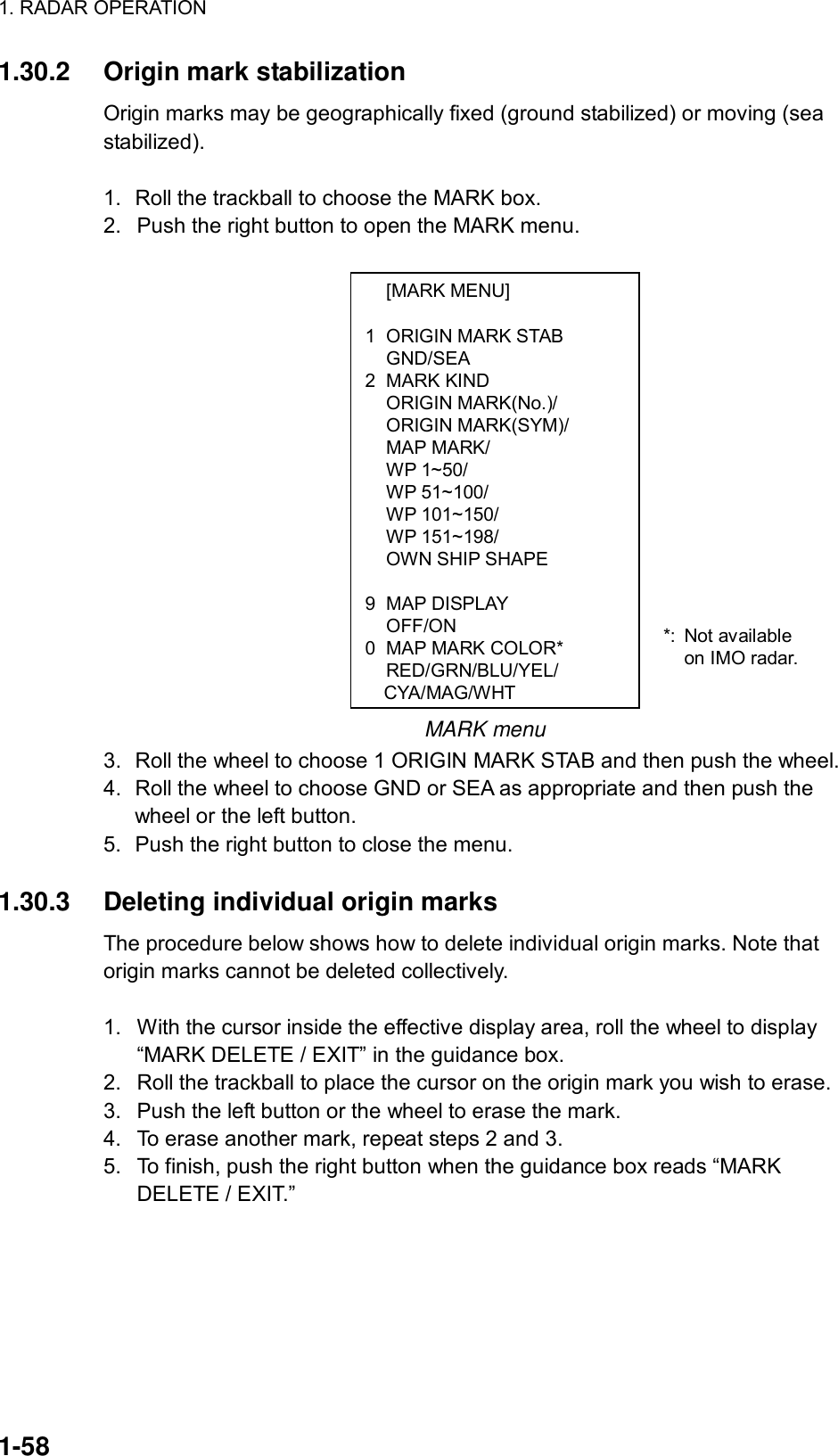 1. RADAR OPERATION  1-58  [MARK MENU]  1  ORIGIN MARK STAB  GND/SEA 2 MARK KIND  ORIGIN MARK(No.)/  ORIGIN MARK(SYM)/  MAP MARK/  WP 1~50/  WP 51~100/  WP 101~150/  WP 151~198/   OWN SHIP SHAPE   9 MAP DISPLAY  OFF/ON 0  MAP MARK COLOR*  RED/GRN/BLU/YEL/  CYA/MAG/WHT1.30.2  Origin mark stabilization Origin marks may be geographically fixed (ground stabilized) or moving (sea stabilized).  1.  Roll the trackball to choose the MARK box. 2.  Push the right button to open the MARK menu.                  MARK menu 3.  Roll the wheel to choose 1 ORIGIN MARK STAB and then push the wheel. 4.  Roll the wheel to choose GND or SEA as appropriate and then push the wheel or the left button.   5.  Push the right button to close the menu.  1.30.3  Deleting individual origin marks The procedure below shows how to delete individual origin marks. Note that origin marks cannot be deleted collectively.  1.  With the cursor inside the effective display area, roll the wheel to display “MARK DELETE / EXIT” in the guidance box. 2.  Roll the trackball to place the cursor on the origin mark you wish to erase.   3.  Push the left button or the wheel to erase the mark. 4.  To erase another mark, repeat steps 2 and 3. 5.  To finish, push the right button when the guidance box reads “MARK DELETE / EXIT.”   *: Not available on IMO radar. 