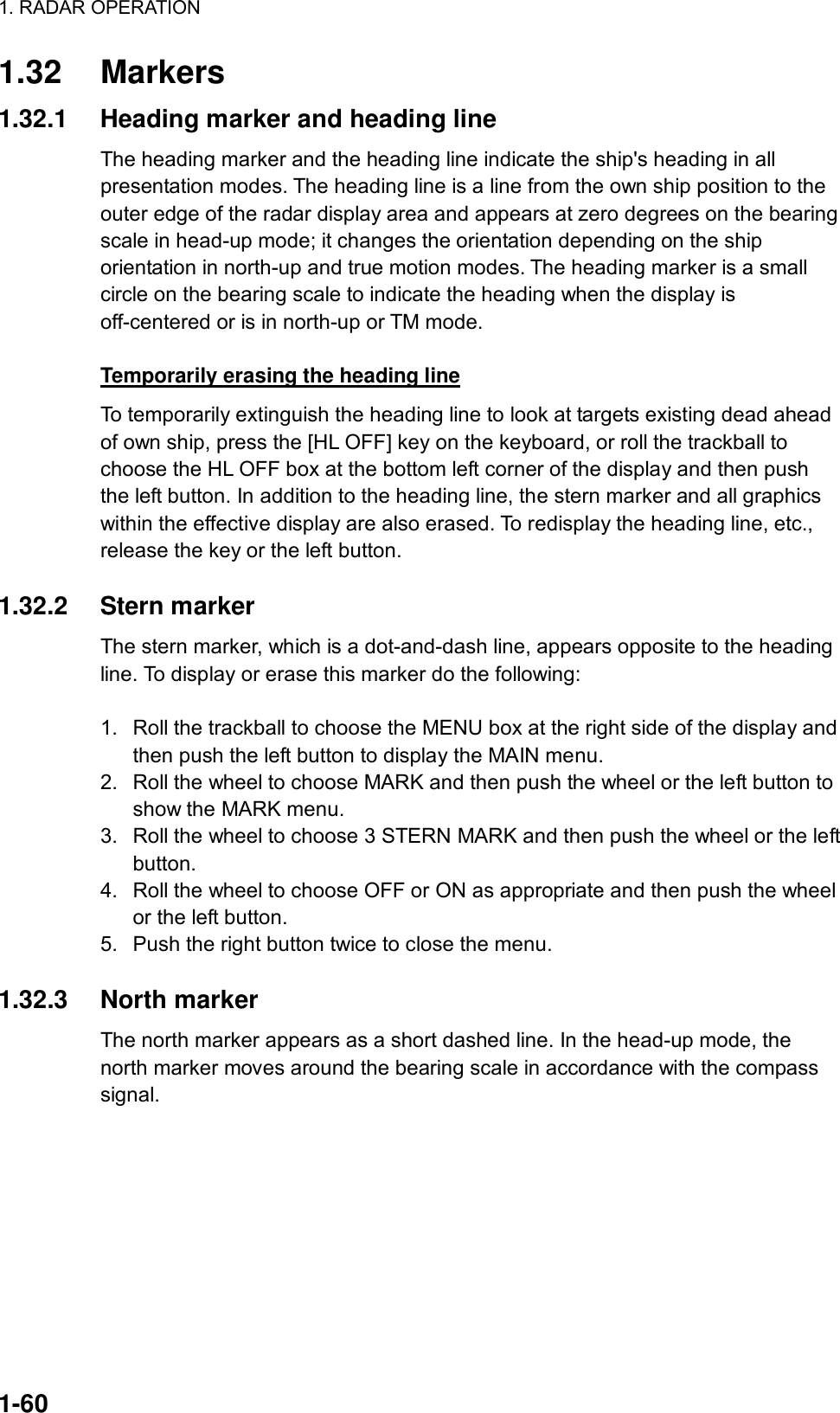 1. RADAR OPERATION  1-60 1.32 Markers 1.32.1  Heading marker and heading line The heading marker and the heading line indicate the ship&apos;s heading in all presentation modes. The heading line is a line from the own ship position to the outer edge of the radar display area and appears at zero degrees on the bearing scale in head-up mode; it changes the orientation depending on the ship orientation in north-up and true motion modes. The heading marker is a small circle on the bearing scale to indicate the heading when the display is off-centered or is in north-up or TM mode.   Temporarily erasing the heading line To temporarily extinguish the heading line to look at targets existing dead ahead of own ship, press the [HL OFF] key on the keyboard, or roll the trackball to choose the HL OFF box at the bottom left corner of the display and then push the left button. In addition to the heading line, the stern marker and all graphics within the effective display are also erased. To redisplay the heading line, etc., release the key or the left button.    1.32.2 Stern marker The stern marker, which is a dot-and-dash line, appears opposite to the heading line. To display or erase this marker do the following:  1.  Roll the trackball to choose the MENU box at the right side of the display and then push the left button to display the MAIN menu. 2.  Roll the wheel to choose MARK and then push the wheel or the left button to show the MARK menu. 3.  Roll the wheel to choose 3 STERN MARK and then push the wheel or the left button. 4.  Roll the wheel to choose OFF or ON as appropriate and then push the wheel or the left button. 5.  Push the right button twice to close the menu.  1.32.3 North marker The north marker appears as a short dashed line. In the head-up mode, the north marker moves around the bearing scale in accordance with the compass signal.  