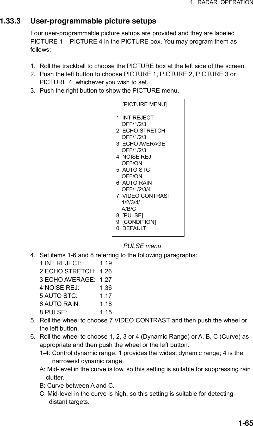 1. RADAR OPERATION  1-65 [PICTURE MENU]  1 INT REJECT OFF/1/2/3 2 ECHO STRETCH OFF/1/2/3 3 ECHO AVERAGE OFF/1/2/3 4 NOISE REJ OFF/ON 5 AUTO STC OFF/ON 6 AUTO RAIN OFF/1/2/3/4 7 VIDEO CONTRAST 1/2/3/4/ A/B/C 8 [PULSE] 9 [CONDITION] 0 DEFAULT 1.33.3 User-programmable picture setups Four user-programmable picture setups are provided and they are labeled PICTURE 1 – PICTURE 4 in the PICTURE box. You may program them as follows:  1.  Roll the trackball to choose the PICTURE box at the left side of the screen. 2.  Push the left button to choose PICTURE 1, PICTURE 2, PICTURE 3 or PICTURE 4, whichever you wish to set. 3.  Push the right button to show the PICTURE menu.                    PULSE menu 4.  Set items 1-6 and 8 referring to the following paragraphs: 1 INT REJECT:  1.19 2 ECHO STRETCH:  1.26 3 ECHO AVERAGE:  1.27 4 NOISE REJ:  1.36 5 AUTO STC:  1.17 6 AUTO RAIN:  1.18 8 PULSE:  1.15 5.  Roll the wheel to choose 7 VIDEO CONTRAST and then push the wheel or the left button. 6.  Roll the wheel to choose 1, 2, 3 or 4 (Dynamic Range) or A, B, C (Curve) as appropriate and then push the wheel or the left button. 1-4: Control dynamic range. 1 provides the widest dynamic range; 4 is the       narrowest dynamic range.  A: Mid-level in the curve is low, so this setting is suitable for suppressing rain     clutter. B: Curve between A and C. C: Mid-level in the curve is high, so this setting is suitable for detecting      distant targets.  