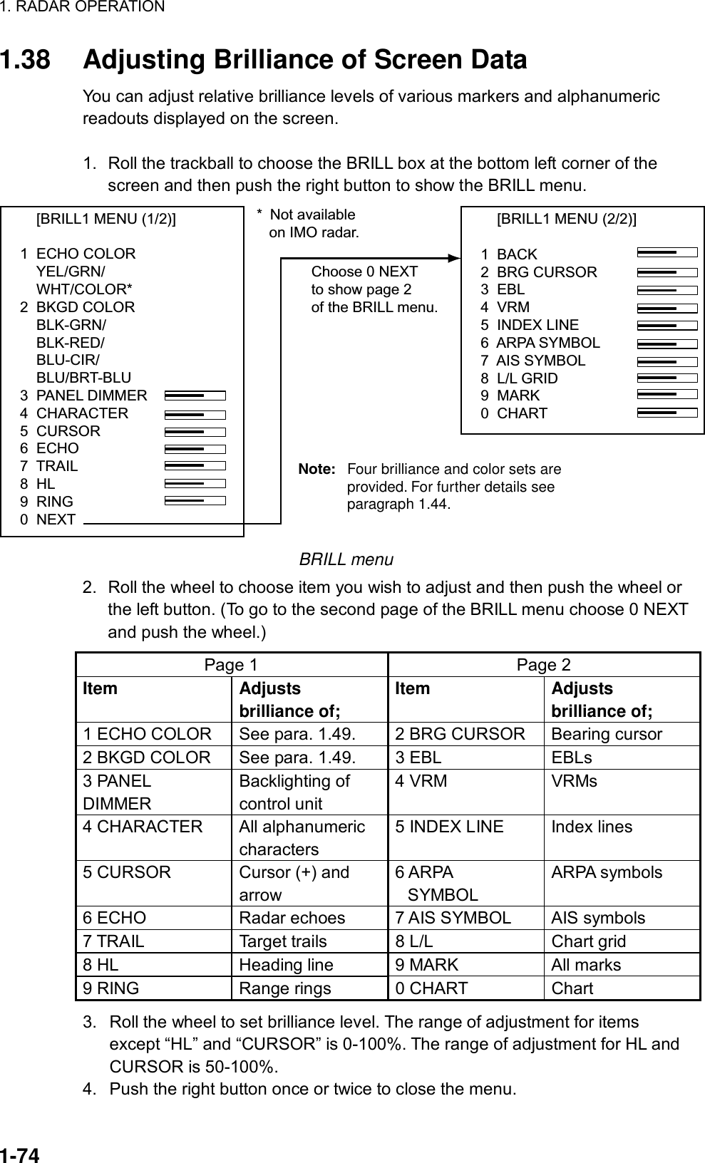 1. RADAR OPERATION  1-74 1.38  Adjusting Brilliance of Screen Data You can adjust relative brilliance levels of various markers and alphanumeric readouts displayed on the screen.  1.  Roll the trackball to choose the BRILL box at the bottom left corner of the screen and then push the right button to show the BRILL menu.     [BRILL1 MENU (2/2)]1  BACK2  BRG CURSOR3  EBL4  VRM5  INDEX LINE6  ARPA SYMBOL7  AIS SYMBOL8  L/L GRID9  MARK0  CHARTChoose 0 NEXTto show page 2of the BRILL menu.     [BRILL1 MENU (1/2)]1  ECHO COLOR    YEL/GRN/    WHT/COLOR*2  BKGD COLOR    BLK-GRN/    BLK-RED/    BLU-CIR/    BLU/BRT-BLU3  PANEL DIMMER4  CHARACTER5  CURSOR6  ECHO7  TRAIL8  HL9  RING0  NEXT* Not available   on IMO radar.Note: Four brilliance and color sets are provided. For further details see paragraph 1.44. BRILL menu 2.  Roll the wheel to choose item you wish to adjust and then push the wheel or the left button. (To go to the second page of the BRILL menu choose 0 NEXT and push the wheel.) Page 1  Page 2 Item Adjusts brilliance of; Item Adjusts brilliance of; 1 ECHO COLOR  See para. 1.49.  2 BRG CURSOR  Bearing cursor 2 BKGD COLOR  See para. 1.49.  3 EBL  EBLs 3 PANEL DIMMER Backlighting of control unit 4 VRM  VRMs 4 CHARACTER  All alphanumeric characters 5 INDEX LINE  Index lines 5 CURSOR  Cursor (+) and arrow 6 ARPA   SYMBOL ARPA symbols 6 ECHO  Radar echoes  7 AIS SYMBOL  AIS symbols 7 TRAIL  Target trails  8 L/L  Chart grid 8 HL  Heading line  9 MARK  All marks 9 RING  Range rings  0 CHART  Chart 3.  Roll the wheel to set brilliance level. The range of adjustment for items except “HL” and “CURSOR” is 0-100%. The range of adjustment for HL and CURSOR is 50-100%. 4.  Push the right button once or twice to close the menu. 