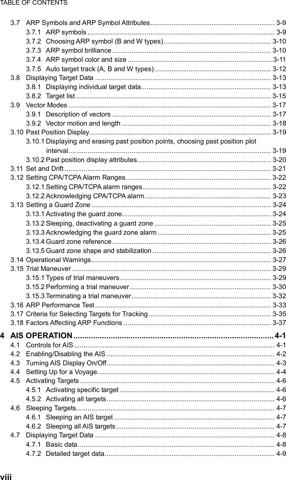 TABLE OF CONTENTS  viii 3.7 ARP Symbols and ARP Symbol Attributes................................................................. 3-9 3.7.1 ARP symbols .................................................................................................. 3-9 3.7.2 Choosing ARP symbol (B and W types)........................................................ 3-10 3.7.3 ARP symbol brilliance ................................................................................... 3-10 3.7.4 ARP symbol color and size ............................................................................3-11 3.7.5 Auto target track (A, B and W types)............................................................. 3-12 3.8 Displaying Target Data ............................................................................................ 3-13 3.8.1 Displaying individual target data.................................................................... 3-13 3.8.2 Target list ...................................................................................................... 3-15 3.9 Vector Modes .......................................................................................................... 3-17 3.9.1 Description of vectors ................................................................................... 3-17 3.9.2 Vector motion and length .............................................................................. 3-18 3.10 Past Position Display............................................................................................... 3-19 3.10.1 Displaying and erasing past position points, choosing past position plot interval.......................................................................................................... 3-19 3.10.2 Past position display attributes...................................................................... 3-20 3.11 Set and Drift ............................................................................................................ 3-21 3.12 Setting CPA/TCPA Alarm Ranges............................................................................ 3-22 3.12.1 Setting CPA/TCPA alarm ranges................................................................... 3-22 3.12.2 Acknowledging CPA/TCPA alarm.................................................................. 3-23 3.13 Setting a Guard Zone.............................................................................................. 3-24 3.13.1 Activating the guard zone.............................................................................. 3-24 3.13.2 Sleeping, deactivating a guard zone ............................................................. 3-25 3.13.3 Acknowledging the guard zone alarm ........................................................... 3-25 3.13.4 Guard zone reference ................................................................................... 3-26 3.13.5 Guard zone shape and stabilization .............................................................. 3-26 3.14 Operational Warnings.............................................................................................. 3-27 3.15 Trial Maneuver ........................................................................................................ 3-29 3.15.1 Types of trial maneuvers............................................................................... 3-29 3.15.2 Performing a trial maneuver.......................................................................... 3-30 3.15.3 Terminating a trial maneuver......................................................................... 3-32 3.16 ARP Performance Test ............................................................................................ 3-33 3.17 Criteria for Selecting Targets for Tracking ................................................................ 3-35 3.18 Factors Affecting ARP Functions ............................................................................. 3-37 4 AIS OPERATION ........................................................................................... 4-1 4.1 Controls for AIS ......................................................................................................... 4-1 4.2 Enabling/Disabling the AIS ........................................................................................ 4-2 4.3 Turning AIS Display On/Off........................................................................................ 4-3 4.4 Setting Up for a Voyage............................................................................................. 4-4 4.5 Activating Targets...................................................................................................... 4-6 4.5.1 Activating specific target ................................................................................. 4-6 4.5.2 Activating all targets........................................................................................ 4-6 4.6 Sleeping Targets........................................................................................................ 4-7 4.6.1 Sleeping an AIS target .................................................................................... 4-7 4.6.2 Sleeping all AIS targets................................................................................... 4-7 4.7 Displaying Target Data .............................................................................................. 4-8 4.7.1 Basic data....................................................................................................... 4-8 4.7.2 Detailed target data......................................................................................... 4-9 