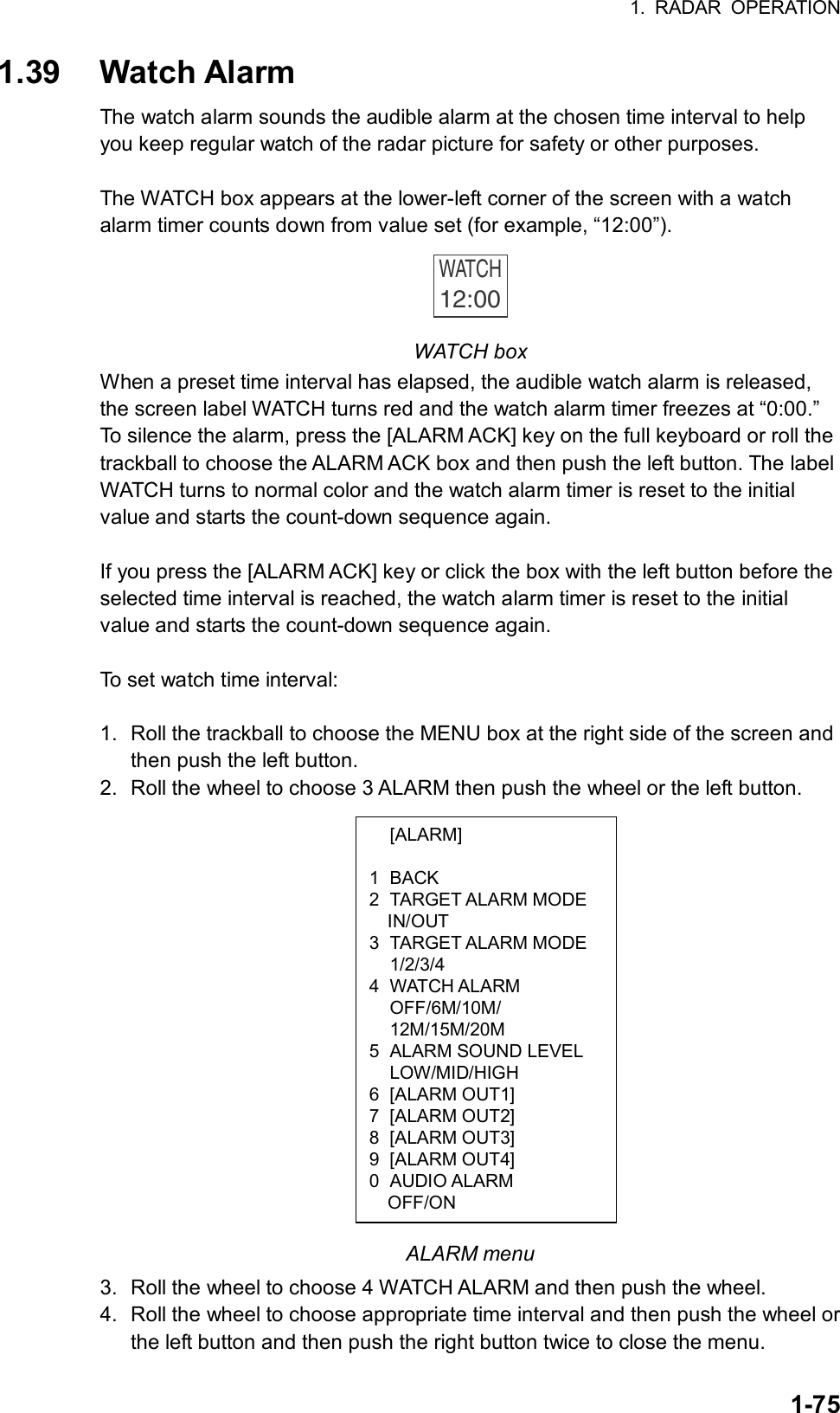 1. RADAR OPERATION  1-75 [ALARM]  1 BACK 2 TARGET ALARM MODE IN/OUT 3 TARGET ALARM MODE  1/2/3/4 4 WATCH ALARM  OFF/6M/10M/  12M/15M/20M 5  ALARM SOUND LEVEL  LOW/MID/HIGH 6 [ALARM OUT1] 7 [ALARM OUT2] 8 [ALARM OUT3] 9 [ALARM OUT4] 0 AUDIO ALARM   OFF/ON 1.39 Watch Alarm The watch alarm sounds the audible alarm at the chosen time interval to help you keep regular watch of the radar picture for safety or other purposes.    The WATCH box appears at the lower-left corner of the screen with a watch alarm timer counts down from value set (for example, “12:00”). WATCH12:00  WATCH box When a preset time interval has elapsed, the audible watch alarm is released, the screen label WATCH turns red and the watch alarm timer freezes at “0:00.” To silence the alarm, press the [ALARM ACK] key on the full keyboard or roll the trackball to choose the ALARM ACK box and then push the left button. The label WATCH turns to normal color and the watch alarm timer is reset to the initial value and starts the count-down sequence again.  If you press the [ALARM ACK] key or click the box with the left button before the selected time interval is reached, the watch alarm timer is reset to the initial value and starts the count-down sequence again.  To set watch time interval:  1.  Roll the trackball to choose the MENU box at the right side of the screen and then push the left button. 2.  Roll the wheel to choose 3 ALARM then push the wheel or the left button.                   ALARM menu 3. Roll the wheel to choose 4 WATCH ALARM and then push the wheel. 4.  Roll the wheel to choose appropriate time interval and then push the wheel or the left button and then push the right button twice to close the menu. 