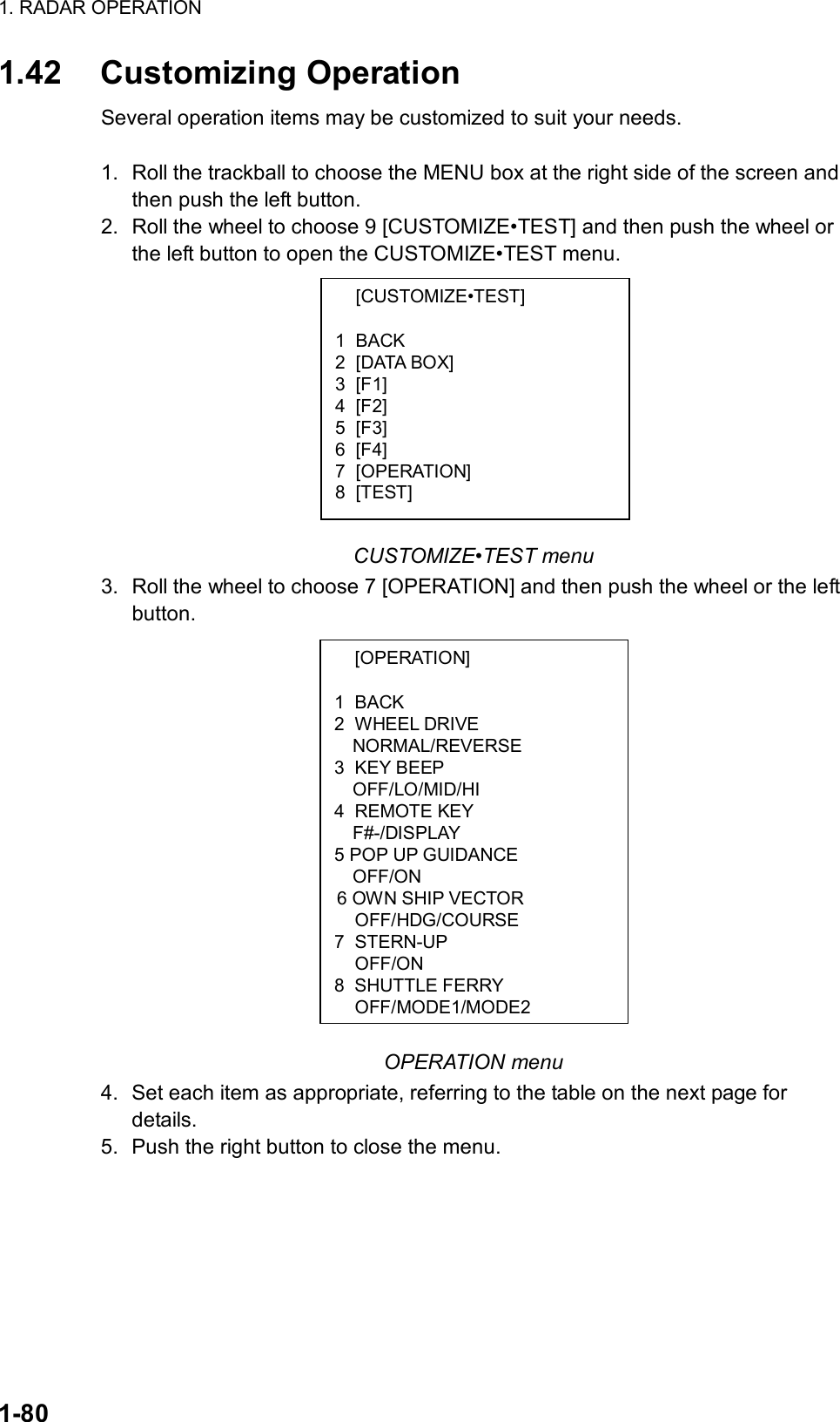 1. RADAR OPERATION  1-80  [CUSTOMIZE•TEST]  1 BACK 2 [DATA BOX] 3 [F1] 4 [F2] 5 [F3] 6 [F4] 7 [OPERATION] 8 [TEST]  [OPERATION]  1 BACK 2 WHEEL DRIVE NORMAL/REVERSE 3 KEY BEEP OFF/LO/MID/HI 4 REMOTE KEY   F#-/DISPLAY 5 POP UP GUIDANCE   OFF/ON  6 OWN SHIP VECTOR  OFF/HDG/COURSE 7 STERN-UP  OFF/ON 8 SHUTTLE FERRY  OFF/MODE1/MODE21.42 Customizing Operation Several operation items may be customized to suit your needs.  1.  Roll the trackball to choose the MENU box at the right side of the screen and then push the left button. 2.  Roll the wheel to choose 9 [CUSTOMIZE•TEST] and then push the wheel or the left button to open the CUSTOMIZE•TEST menu.            CUSTOMIZE•TEST menu 3.  Roll the wheel to choose 7 [OPERATION] and then push the wheel or the left button.                 OPERATION menu 4. Set each item as appropriate, referring to the table on the next page for details.  5. Push the right button to close the menu.  