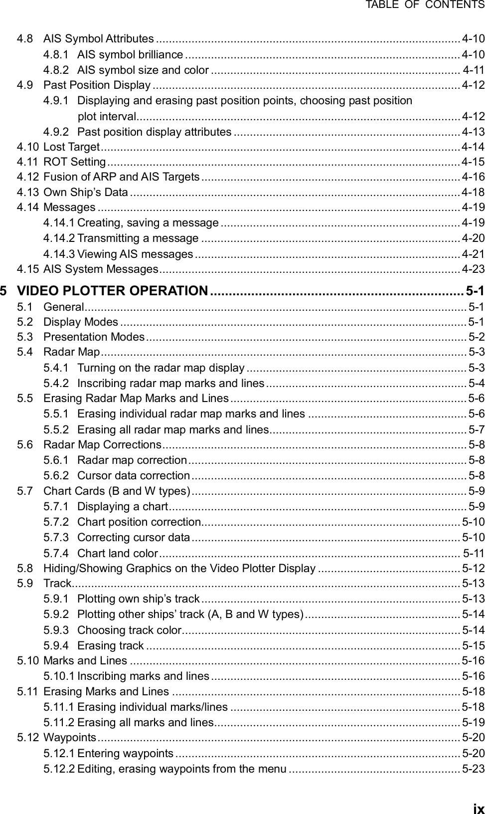 TABLE OF CONTENTS  ix4.8 AIS Symbol Attributes .............................................................................................. 4-10 4.8.1 AIS symbol brilliance ..................................................................................... 4-10 4.8.2 AIS symbol size and color ............................................................................. 4-11 4.9 Past Position Display ............................................................................................... 4-12 4.9.1 Displaying and erasing past position points, choosing past position plot interval.................................................................................................... 4-12 4.9.2 Past position display attributes ...................................................................... 4-13 4.10 Lost Target...............................................................................................................4-14 4.11 ROT Setting.............................................................................................................4-15 4.12 Fusion of ARP and AIS Targets................................................................................ 4-16 4.13 Own Ship’s Data ......................................................................................................4-18 4.14 Messages ................................................................................................................ 4-19 4.14.1 Creating, saving a message .......................................................................... 4-19 4.14.2 Transmitting a message ................................................................................ 4-20 4.14.3 Viewing AIS messages.................................................................................. 4-21 4.15 AIS System Messages............................................................................................. 4-23 5 VIDEO PLOTTER OPERATION....................................................................5-1 5.1 General...................................................................................................................... 5-1 5.2 Display Modes ...........................................................................................................5-1 5.3 Presentation Modes...................................................................................................5-2 5.4 Radar Map................................................................................................................. 5-3 5.4.1 Turning on the radar map display .................................................................... 5-3 5.4.2 Inscribing radar map marks and lines..............................................................5-4 5.5 Erasing Radar Map Marks and Lines.........................................................................5-6 5.5.1 Erasing individual radar map marks and lines ................................................. 5-6 5.5.2 Erasing all radar map marks and lines............................................................. 5-7 5.6 Radar Map Corrections.............................................................................................. 5-8 5.6.1 Radar map correction...................................................................................... 5-8 5.6.2 Cursor data correction..................................................................................... 5-8 5.7 Chart Cards (B and W types)..................................................................................... 5-9 5.7.1 Displaying a chart............................................................................................ 5-9 5.7.2 Chart position correction................................................................................ 5-10 5.7.3 Correcting cursor data................................................................................... 5-10 5.7.4 Chart land color............................................................................................. 5-11 5.8 Hiding/Showing Graphics on the Video Plotter Display ............................................ 5-12 5.9 Track........................................................................................................................ 5-13 5.9.1 Plotting own ship’s track................................................................................ 5-13 5.9.2 Plotting other ships’ track (A, B and W types)................................................ 5-14 5.9.3 Choosing track color...................................................................................... 5-14 5.9.4 Erasing track ................................................................................................. 5-15 5.10 Marks and Lines ......................................................................................................5-16 5.10.1 Inscribing marks and lines............................................................................. 5-16 5.11 Erasing Marks and Lines ......................................................................................... 5-18 5.11.1 Erasing individual marks/lines .......................................................................5-18 5.11.2 Erasing all marks and lines............................................................................ 5-19 5.12 Waypoints................................................................................................................ 5-20 5.12.1 Entering waypoints ........................................................................................ 5-20 5.12.2 Editing, erasing waypoints from the menu ..................................................... 5-23 