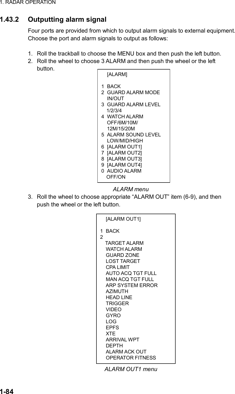 1. RADAR OPERATION  1-84  [ALARM]  1 BACK 2 GUARD ALARM MODE  IN/OUT 3 GUARD ALARM LEVEL   1/2/3/4 4 WATCH ALARM OFF/6M/10M/ 12M/15/20M 5  ALARM SOUND LEVEL  LOW/MID/HIGH 6 [ALARM OUT1] 7 [ALARM OUT2] 8 [ALARM OUT3] 9 [ALARM OUT4] 0 AUDIO ALARM OFF/ON  [ALARM OUT1]  1 BACK 2  TARGET ALARM  WATCH ALARM  GUARD ZONE  LOST TARGET  CPA LIMIT   AUTO ACQ TGT FULL   MAN ACQ TGT FULL   ARP SYSTEM ERROR  AZIMUTH  HEAD LINE  TRIGGER  VIDEO  GYRO  LOG  EPFS  XTE  ARRIVAL WPT  DEPTH  ALARM ACK OUT  OPERATOR FITNESS 1.43.2 Outputting alarm signal Four ports are provided from which to output alarm signals to external equipment. Choose the port and alarm signals to output as follows:  1.  Roll the trackball to choose the MENU box and then push the left button. 2.  Roll the wheel to choose 3 ALARM and then push the wheel or the left button.                  ALARM menu 3.  Roll the wheel to choose appropriate “ALARM OUT” item (6-9), and then push the wheel or the left button.                                 ALARM OUT1 menu 