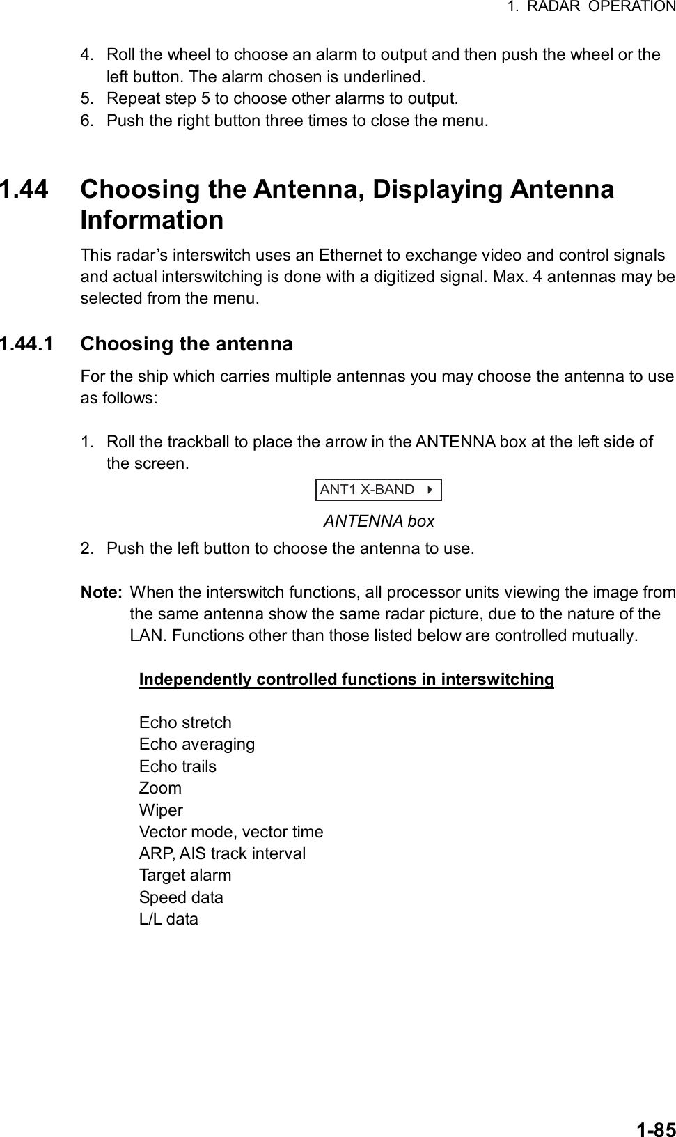 1. RADAR OPERATION  1-854.  Roll the wheel to choose an alarm to output and then push the wheel or the left button. The alarm chosen is underlined. 5.  Repeat step 5 to choose other alarms to output. 6.  Push the right button three times to close the menu.   1.44  Choosing the Antenna, Displaying Antenna Information This radar’s interswitch uses an Ethernet to exchange video and control signals and actual interswitching is done with a digitized signal. Max. 4 antennas may be selected from the menu.    1.44.1 Choosing the antenna For the ship which carries multiple antennas you may choose the antenna to use as follows:    1.  Roll the trackball to place the arrow in the ANTENNA box at the left side of the screen. ANT1 X-BAND    ANTENNA box 2.  Push the left button to choose the antenna to use.  Note:  When the interswitch functions, all processor units viewing the image from the same antenna show the same radar picture, due to the nature of the LAN. Functions other than those listed below are controlled mutually.  Independently controlled functions in interswitching  Echo stretch Echo averaging Echo trails Zoom Wiper Vector mode, vector time ARP, AIS track interval Target alarm Speed data L/L data   