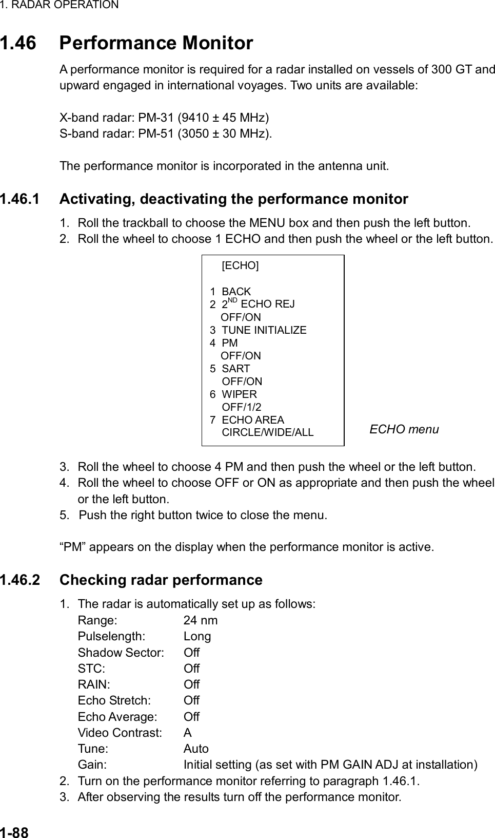 1. RADAR OPERATION  1-88  [ECHO]  1 BACK 2 2ND ECHO REJ OFF/ON 3 TUNE INITIALIZE 4 PM OFF/ON 5 SART  OFF/ON 6 WIPER  OFF/1/2 7 ECHO AREA  CIRCLE/WIDE/ALL 1.46 Performance Monitor A performance monitor is required for a radar installed on vessels of 300 GT and upward engaged in international voyages. Two units are available:  X-band radar: PM-31 (9410 ± 45 MHz) S-band radar: PM-51 (3050 ± 30 MHz).  The performance monitor is incorporated in the antenna unit.  1.46.1  Activating, deactivating the performance monitor 1.  Roll the trackball to choose the MENU box and then push the left button. 2.  Roll the wheel to choose 1 ECHO and then push the wheel or the left button.                3.  Roll the wheel to choose 4 PM and then push the wheel or the left button. 4.  Roll the wheel to choose OFF or ON as appropriate and then push the wheel or the left button.   5.  Push the right button twice to close the menu.    “PM” appears on the display when the performance monitor is active.  1.46.2  Checking radar performance 1.  The radar is automatically set up as follows: Range: 24 nm Pulselength: Long Shadow Sector:  Off STC: Off RAIN: Off Echo Stretch:  Off Echo Average:  Off Video Contrast:  A Tune: Auto  Gain:  Initial setting (as set with PM GAIN ADJ at installation) 2.  Turn on the performance monitor referring to paragraph 1.46.1. 3.  After observing the results turn off the performance monitor. ECHO menu 