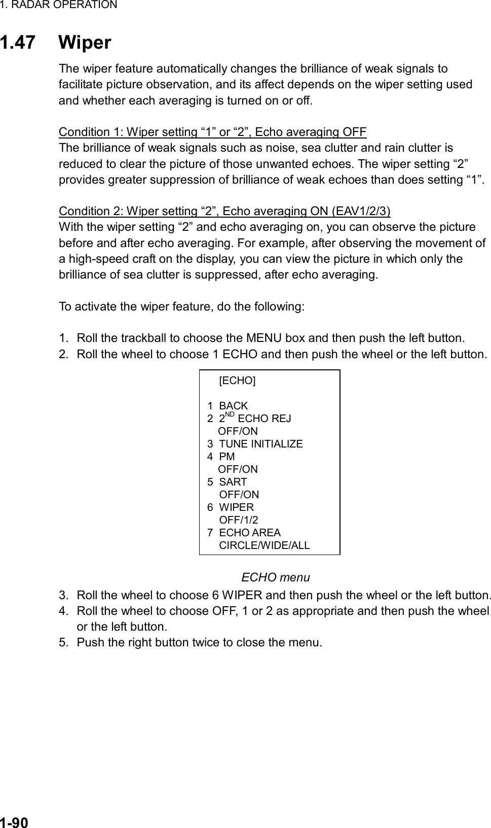 1. RADAR OPERATION  1-90  [ECHO]  1 BACK 2 2ND ECHO REJ OFF/ON 3 TUNE INITIALIZE 4 PM OFF/ON 5 SART  OFF/ON 6 WIPER  OFF/1/2 7 ECHO AREA CIRCLE/WIDE/ALL1.47 Wiper The wiper feature automatically changes the brilliance of weak signals to facilitate picture observation, and its affect depends on the wiper setting used and whether each averaging is turned on or off.    Condition 1: Wiper setting “1” or “2”, Echo averaging OFF The brilliance of weak signals such as noise, sea clutter and rain clutter is reduced to clear the picture of those unwanted echoes. The wiper setting “2” provides greater suppression of brilliance of weak echoes than does setting “1”.  Condition 2: Wiper setting “2”, Echo averaging ON (EAV1/2/3) With the wiper setting “2” and echo averaging on, you can observe the picture before and after echo averaging. For example, after observing the movement of a high-speed craft on the display, you can view the picture in which only the brilliance of sea clutter is suppressed, after echo averaging.  To activate the wiper feature, do the following:  1.  Roll the trackball to choose the MENU box and then push the left button. 2.  Roll the wheel to choose 1 ECHO and then push the wheel or the left button.              ECHO menu 3.  Roll the wheel to choose 6 WIPER and then push the wheel or the left button. 4.  Roll the wheel to choose OFF, 1 or 2 as appropriate and then push the wheel or the left button.   5.  Push the right button twice to close the menu.  