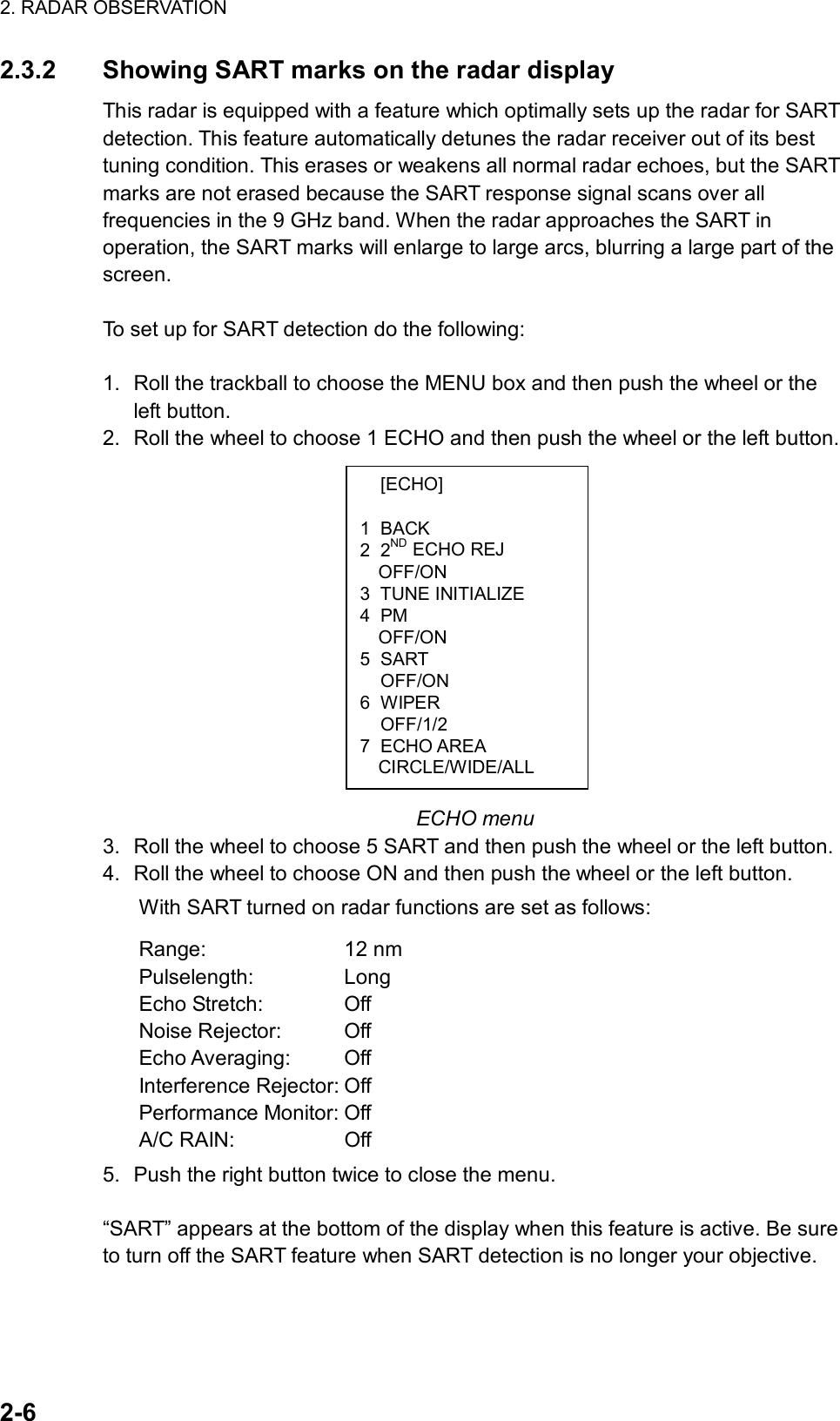 2. RADAR OBSERVATION  2-6  [ECHO]  1 BACK 2 2ND ECHO REJ OFF/ON 3 TUNE INITIALIZE 4 PM OFF/ON 5 SART  OFF/ON 6 WIPER  OFF/1/2 7 ECHO AREA CIRCLE/WIDE/ALL 2.3.2  Showing SART marks on the radar display This radar is equipped with a feature which optimally sets up the radar for SART detection. This feature automatically detunes the radar receiver out of its best tuning condition. This erases or weakens all normal radar echoes, but the SART marks are not erased because the SART response signal scans over all frequencies in the 9 GHz band. When the radar approaches the SART in operation, the SART marks will enlarge to large arcs, blurring a large part of the screen.   To set up for SART detection do the following:  1.  Roll the trackball to choose the MENU box and then push the wheel or the left button. 2.  Roll the wheel to choose 1 ECHO and then push the wheel or the left button.               ECHO menu 3.  Roll the wheel to choose 5 SART and then push the wheel or the left button. 4.  Roll the wheel to choose ON and then push the wheel or the left button.   With SART turned on radar functions are set as follows: Range: 12 nm Pulselength: Long Echo Stretch:  Off Noise Rejector:  Off Echo Averaging:  Off Interference Rejector: Off   Performance Monitor: Off A/C RAIN:  Off 5.  Push the right button twice to close the menu.  “SART” appears at the bottom of the display when this feature is active. Be sure to turn off the SART feature when SART detection is no longer your objective. 