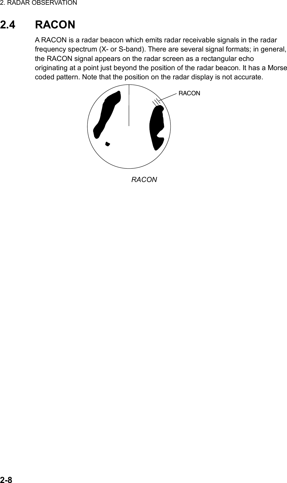 2. RADAR OBSERVATION  2-8 2.4 RACON A RACON is a radar beacon which emits radar receivable signals in the radar frequency spectrum (X- or S-band). There are several signal formats; in general, the RACON signal appears on the radar screen as a rectangular echo originating at a point just beyond the position of the radar beacon. It has a Morse coded pattern. Note that the position on the radar display is not accurate. RACON RACON