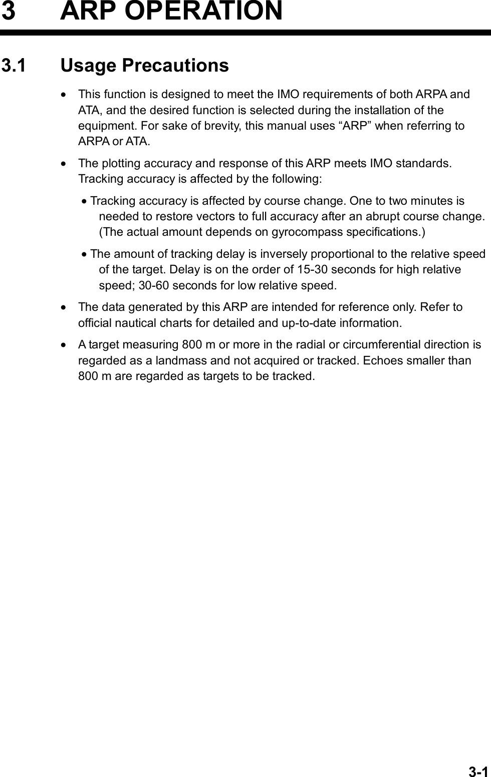   3-13 ARP OPERATION 3.1 Usage Precautions •  This function is designed to meet the IMO requirements of both ARPA and ATA, and the desired function is selected during the installation of the equipment. For sake of brevity, this manual uses “ARP” when referring to ARPA or ATA. •  The plotting accuracy and response of this ARP meets IMO standards. Tracking accuracy is affected by the following: • Tracking accuracy is affected by course change. One to two minutes is needed to restore vectors to full accuracy after an abrupt course change. (The actual amount depends on gyrocompass specifications.) • The amount of tracking delay is inversely proportional to the relative speed of the target. Delay is on the order of 15-30 seconds for high relative speed; 30-60 seconds for low relative speed. •  The data generated by this ARP are intended for reference only. Refer to official nautical charts for detailed and up-to-date information. •  A target measuring 800 m or more in the radial or circumferential direction is regarded as a landmass and not acquired or tracked. Echoes smaller than 800 m are regarded as targets to be tracked. 