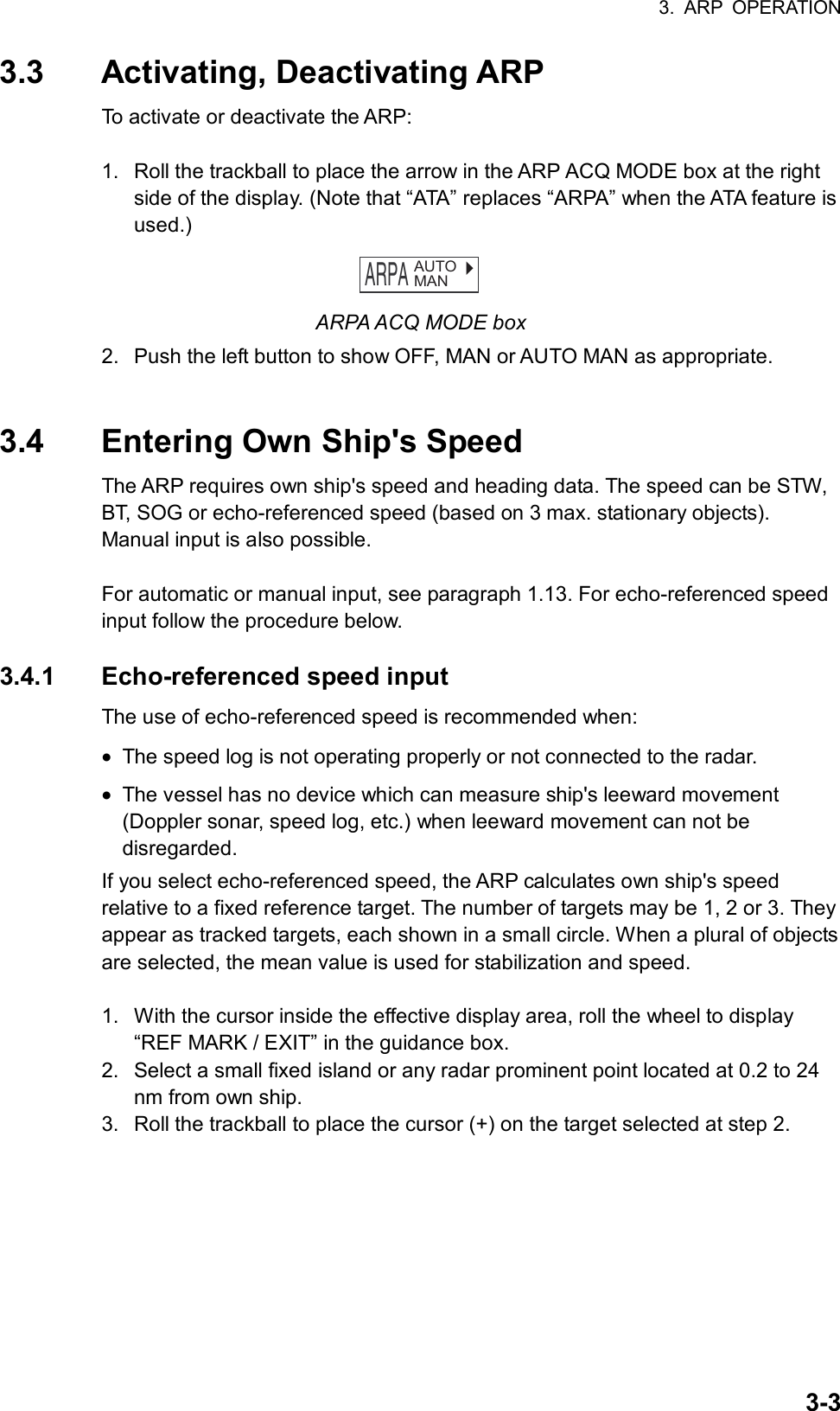 3. ARP OPERATION  3-33.3 Activating, Deactivating ARP To activate or deactivate the ARP:  1.  Roll the trackball to place the arrow in the ARP ACQ MODE box at the right side of the display. (Note that “ATA” replaces “ARPA” when the ATA feature is used.) ARPA   AUTOMAN ARPA ACQ MODE box   2.  Push the left button to show OFF, MAN or AUTO MAN as appropriate.   3.4  Entering Own Ship&apos;s Speed The ARP requires own ship&apos;s speed and heading data. The speed can be STW, BT, SOG or echo-referenced speed (based on 3 max. stationary objects). Manual input is also possible.  For automatic or manual input, see paragraph 1.13. For echo-referenced speed input follow the procedure below.  3.4.1 Echo-referenced speed input The use of echo-referenced speed is recommended when: •  The speed log is not operating properly or not connected to the radar. •  The vessel has no device which can measure ship&apos;s leeward movement (Doppler sonar, speed log, etc.) when leeward movement can not be disregarded. If you select echo-referenced speed, the ARP calculates own ship&apos;s speed relative to a fixed reference target. The number of targets may be 1, 2 or 3. They appear as tracked targets, each shown in a small circle. When a plural of objects are selected, the mean value is used for stabilization and speed.    1.  With the cursor inside the effective display area, roll the wheel to display “REF MARK / EXIT” in the guidance box.   2.  Select a small fixed island or any radar prominent point located at 0.2 to 24 nm from own ship. 3.  Roll the trackball to place the cursor (+) on the target selected at step 2. 