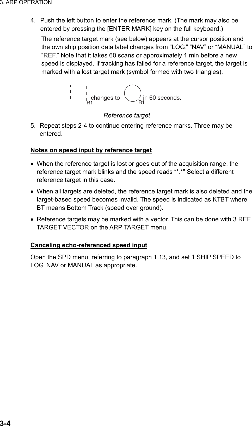 3. ARP OPERATION  3-4 4.  Push the left button to enter the reference mark. (The mark may also be entered by pressing the [ENTER MARK] key on the full keyboard.) The reference target mark (see below) appears at the cursor position and the own ship position data label changes from “LOG,” “NAV” or “MANUAL” to “REF.” Note that it takes 60 scans or approximately 1 min before a new speed is displayed. If tracking has failed for a reference target, the target is marked with a lost target mark (symbol formed with two triangles). changes to              in 60 seconds. R1 R1 Reference target 5.  Repeat steps 2-4 to continue entering reference marks. Three may be entered.  Notes on speed input by reference target •  When the reference target is lost or goes out of the acquisition range, the reference target mark blinks and the speed reads “*.*” Select a different reference target in this case. •  When all targets are deleted, the reference target mark is also deleted and the target-based speed becomes invalid. The speed is indicated as KTBT where BT means Bottom Track (speed over ground). •  Reference targets may be marked with a vector. This can be done with 3 REF TARGET VECTOR on the ARP TARGET menu.  Canceling echo-referenced speed input Open the SPD menu, referring to paragraph 1.13, and set 1 SHIP SPEED to LOG, NAV or MANUAL as appropriate.    