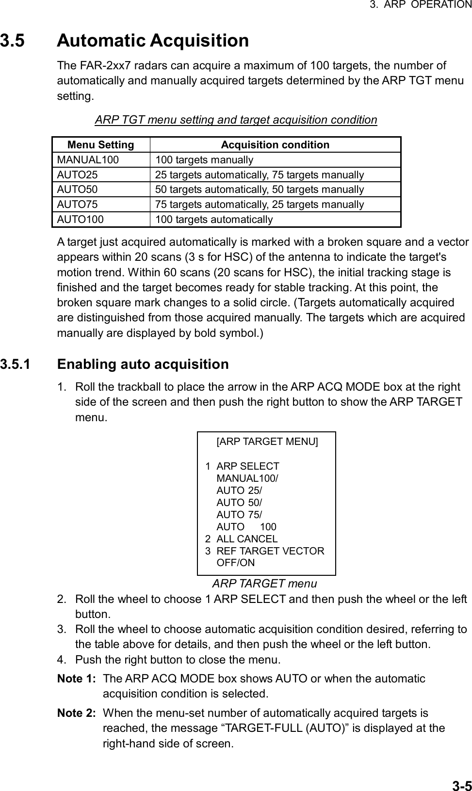 3. ARP OPERATION  3-5 [ARP TARGET MENU]  1 ARP SELECT  MANUAL100/  AUTO 25/  AUTO 50/  AUTO 75/   AUTO   100 2 ALL CANCEL 3 REF TARGET VECTOR OFF/ON 3.5 Automatic Acquisition The FAR-2xx7 radars can acquire a maximum of 100 targets, the number of automatically and manually acquired targets determined by the ARP TGT menu setting. ARP TGT menu setting and target acquisition condition Menu Setting  Acquisition condition MANUAL100 100 targets manually AUTO25  25 targets automatically, 75 targets manually AUTO50  50 targets automatically, 50 targets manually AUTO75  75 targets automatically, 25 targets manually   AUTO100 100 targets automatically A target just acquired automatically is marked with a broken square and a vector appears within 20 scans (3 s for HSC) of the antenna to indicate the target&apos;s motion trend. Within 60 scans (20 scans for HSC), the initial tracking stage is finished and the target becomes ready for stable tracking. At this point, the broken square mark changes to a solid circle. (Targets automatically acquired are distinguished from those acquired manually. The targets which are acquired manually are displayed by bold symbol.)  3.5.1  Enabling auto acquisition 1.  Roll the trackball to place the arrow in the ARP ACQ MODE box at the right side of the screen and then push the right button to show the ARP TARGET menu.             ARP TARGET menu 2.  Roll the wheel to choose 1 ARP SELECT and then push the wheel or the left button. 3.  Roll the wheel to choose automatic acquisition condition desired, referring to the table above for details, and then push the wheel or the left button. 4.  Push the right button to close the menu. Note 1:  The ARP ACQ MODE box shows AUTO or when the automatic acquisition condition is selected. Note 2:  When the menu-set number of automatically acquired targets is reached, the message “TARGET-FULL (AUTO)” is displayed at the right-hand side of screen. 