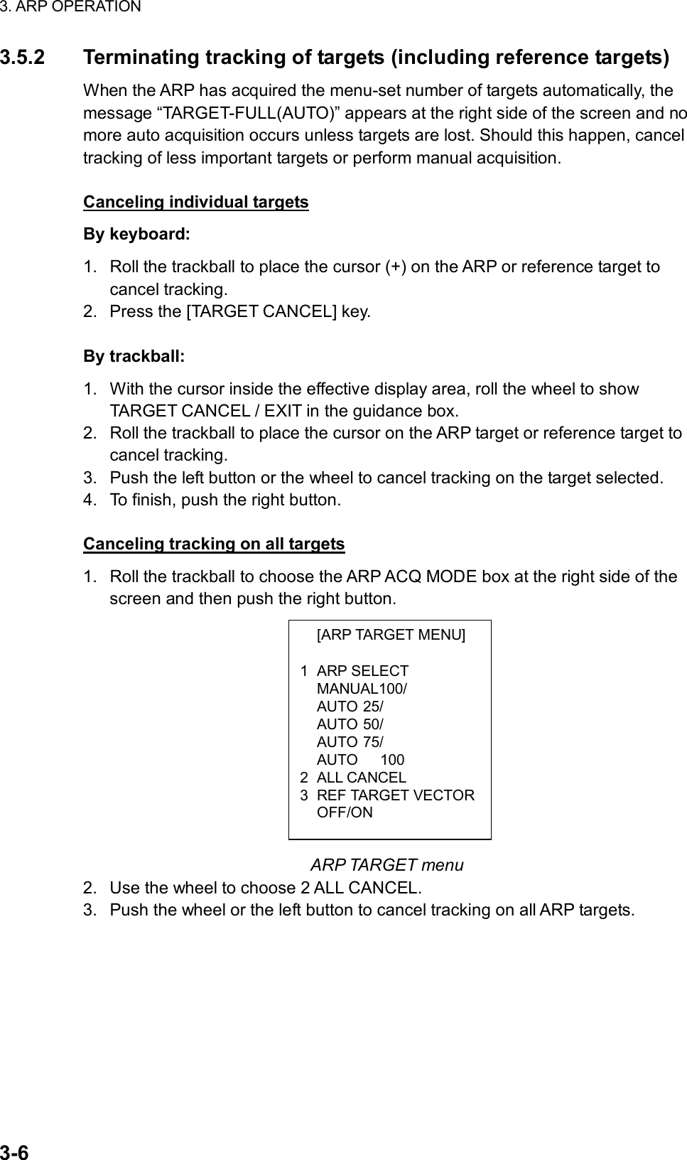 3. ARP OPERATION  3-6  [ARP TARGET MENU]  1 ARP SELECT  MANUAL100/  AUTO 25/  AUTO 50/  AUTO 75/   AUTO   100 2 ALL CANCEL 3 REF TARGET VECTOR OFF/ON 3.5.2  Terminating tracking of targets (including reference targets) When the ARP has acquired the menu-set number of targets automatically, the message “TARGET-FULL(AUTO)” appears at the right side of the screen and no more auto acquisition occurs unless targets are lost. Should this happen, cancel tracking of less important targets or perform manual acquisition.  Canceling individual targets By keyboard: 1.  Roll the trackball to place the cursor (+) on the ARP or reference target to cancel tracking. 2.  Press the [TARGET CANCEL] key.  By trackball: 1.  With the cursor inside the effective display area, roll the wheel to show TARGET CANCEL / EXIT in the guidance box. 2.  Roll the trackball to place the cursor on the ARP target or reference target to cancel tracking. 3.  Push the left button or the wheel to cancel tracking on the target selected. 4.  To finish, push the right button.  Canceling tracking on all targets 1.  Roll the trackball to choose the ARP ACQ MODE box at the right side of the screen and then push the right button.             ARP TARGET menu 2.  Use the wheel to choose 2 ALL CANCEL.   3.  Push the wheel or the left button to cancel tracking on all ARP targets.   