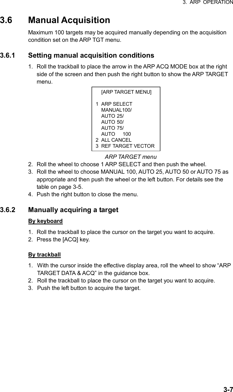 3. ARP OPERATION  3-7 [ARP TARGET MENU]  1 ARP SELECT  MANUAL100/  AUTO 25/  AUTO 50/  AUTO 75/   AUTO   100 2 ALL CANCEL 3 REF TARGET VECTOR3.6 Manual Acquisition Maximum 100 targets may be acquired manually depending on the acquisition condition set on the ARP TGT menu.    3.6.1  Setting manual acquisition conditions 1.  Roll the trackball to place the arrow in the ARP ACQ MODE box at the right side of the screen and then push the right button to show the ARP TARGET menu.           ARP TARGET menu 2.  Roll the wheel to choose 1 ARP SELECT and then push the wheel. 3.  Roll the wheel to choose MANUAL 100, AUTO 25, AUTO 50 or AUTO 75 as appropriate and then push the wheel or the left button. For details see the table on page 3-5. 4.  Push the right button to close the menu.  3.6.2  Manually acquiring a target By keyboard 1.  Roll the trackball to place the cursor on the target you want to acquire. 2.  Press the [ACQ] key.    By trackball 1.  With the cursor inside the effective display area, roll the wheel to show “ARP TARGET DATA &amp; ACQ” in the guidance box. 2.  Roll the trackball to place the cursor on the target you want to acquire. 3.  Push the left button to acquire the target.    