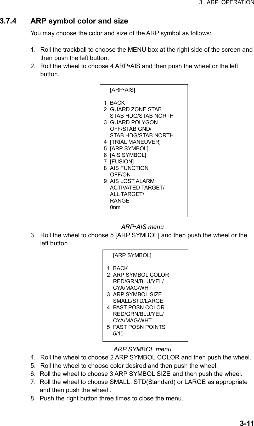 3. ARP OPERATION  3-11 [ARP•AIS]  1 BACK 2 GUARD ZONE STAB   STAB HDG/STAB NORTH 3 GUARD POLYGON  OFF/STAB GND/   STAB HDG/STAB NORTH 4 [TRIAL MANEUVER] 5 [ARP SYMBOL] 6 [AIS SYMBOL] 7 [FUSION] 8 AIS FUNCTION  OFF/ON 9 AIS LOST ALARM  ACTIVATED TARGET/  ALL TARGET/  RANGE  0nm  [ARP SYMBOL]  1 BACK 2  ARP SYMBOL COLOR  RED/GRN/BLU/YEL/  CYA/MAG/WHT 3  ARP SYMBOL SIZE  SMALL/STD/LARGE 4 PAST POSN COLOR  RED/GRN/BLU/YEL/  CYA/MAG/WHT 5 PAST POSN POINTS  5/10 3.7.4  ARP symbol color and size You may choose the color and size of the ARP symbol as follows:  1.  Roll the trackball to choose the MENU box at the right side of the screen and then push the left button. 2.  Roll the wheel to choose 4 ARP•AIS and then push the wheel or the left button.                          ARP•AIS menu 3.  Roll the wheel to choose 5 [ARP SYMBOL] and then push the wheel or the left button.             ARP SYMBOL menu 4.  Roll the wheel to choose 2 ARP SYMBOL COLOR and then push the wheel. 5.  Roll the wheel to choose color desired and then push the wheel. 6.  Roll the wheel to choose 3 ARP SYMBOL SIZE and then push the wheel. 7.  Roll the wheel to choose SMALL, STD(Standard) or LARGE as appropriate and then push the wheel . 8.  Push the right button three times to close the menu. 