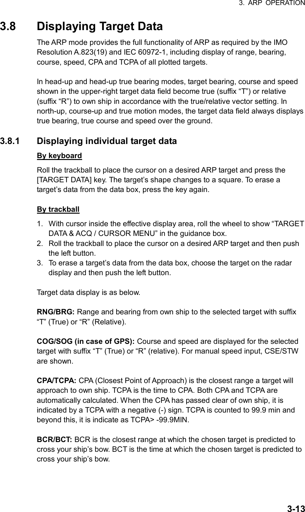 3. ARP OPERATION  3-133.8  Displaying Target Data The ARP mode provides the full functionality of ARP as required by the IMO Resolution A.823(19) and IEC 60972-1, including display of range, bearing, course, speed, CPA and TCPA of all plotted targets.    In head-up and head-up true bearing modes, target bearing, course and speed shown in the upper-right target data field become true (suffix “T”) or relative (suffix “R”) to own ship in accordance with the true/relative vector setting. In north-up, course-up and true motion modes, the target data field always displays true bearing, true course and speed over the ground.  3.8.1  Displaying individual target data By keyboard Roll the trackball to place the cursor on a desired ARP target and press the [TARGET DATA] key. The target’s shape changes to a square. To erase a target’s data from the data box, press the key again.  By trackball 1.  With cursor inside the effective display area, roll the wheel to show “TARGET DATA &amp; ACQ / CURSOR MENU” in the guidance box. 2.  Roll the trackball to place the cursor on a desired ARP target and then push the left button. 3.  To erase a target’s data from the data box, choose the target on the radar display and then push the left button.  Target data display is as below.  RNG/BRG: Range and bearing from own ship to the selected target with suffix “T” (True) or “R” (Relative).  COG/SOG (in case of GPS): Course and speed are displayed for the selected target with suffix “T” (True) or “R” (relative). For manual speed input, CSE/STW are shown.  CPA/TCPA: CPA (Closest Point of Approach) is the closest range a target will approach to own ship. TCPA is the time to CPA. Both CPA and TCPA are automatically calculated. When the CPA has passed clear of own ship, it is indicated by a TCPA with a negative (-) sign. TCPA is counted to 99.9 min and beyond this, it is indicate as TCPA&gt; -99.9MIN.  BCR/BCT: BCR is the closest range at which the chosen target is predicted to cross your ship’s bow. BCT is the time at which the chosen target is predicted to cross your ship’s bow. 