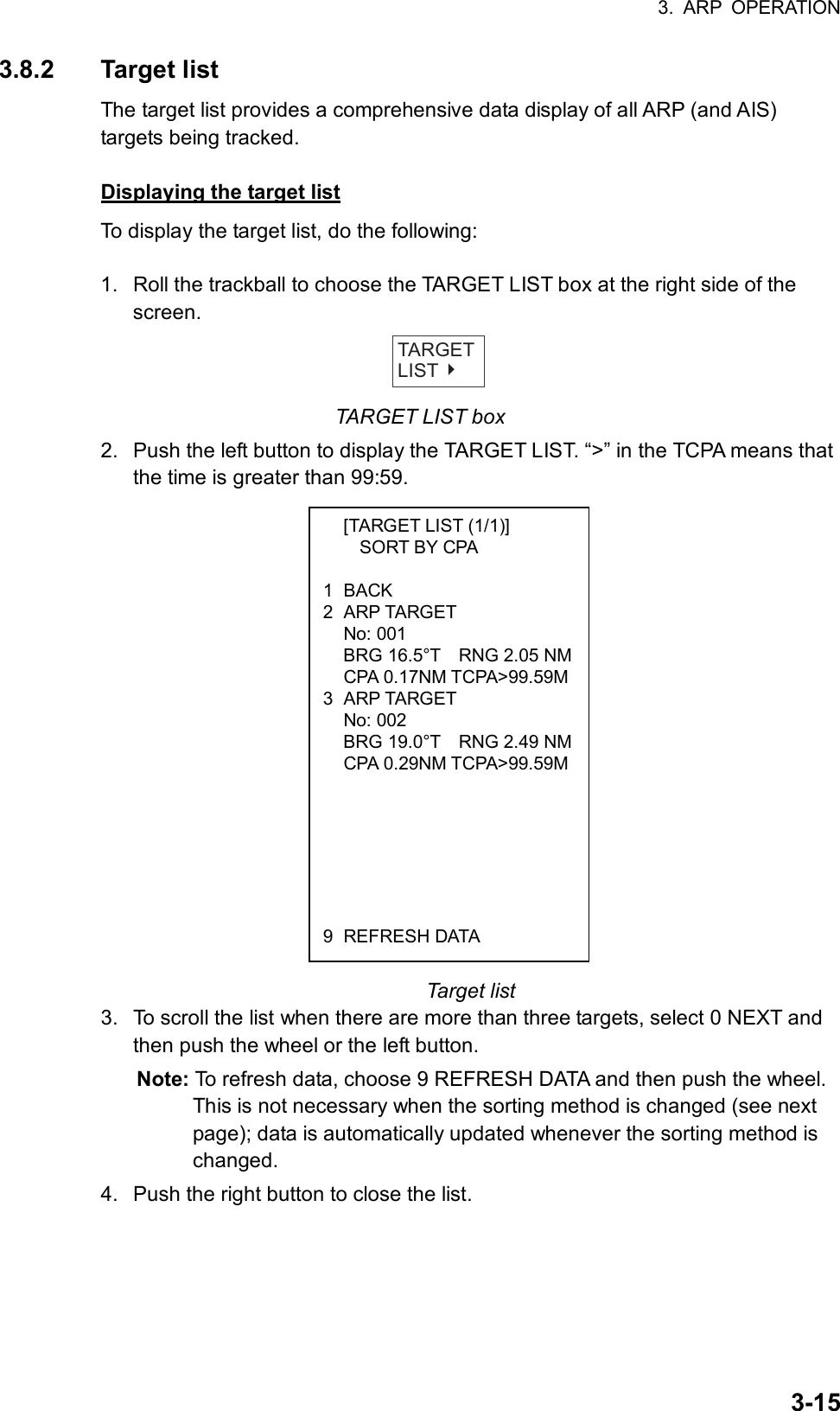 3. ARP OPERATION  3-15  [TARGET LIST (1/1)]     SORT BY CPA  1 BACK 2 ARP TARGET  No: 001   BRG 16.5°T    RNG 2.05 NM CPA 0.17NM TCPA&gt;99.59M3 ARP TARGET  No: 002   BRG 19.0°T    RNG 2.49 NM CPA 0.29NM TCPA&gt;99.59M       9 REFRESH DATA 3.8.2 Target list The target list provides a comprehensive data display of all ARP (and AIS) targets being tracked.    Displaying the target list To display the target list, do the following:  1.  Roll the trackball to choose the TARGET LIST box at the right side of the screen.   TARGETLIST TARGET LIST box 2.  Push the left button to display the TARGET LIST. “&gt;” in the TCPA means that the time is greater than 99:59.                   Target list 3.  To scroll the list when there are more than three targets, select 0 NEXT and then push the wheel or the left button. Note: To refresh data, choose 9 REFRESH DATA and then push the wheel. This is not necessary when the sorting method is changed (see next page); data is automatically updated whenever the sorting method is changed. 4.  Push the right button to close the list.  