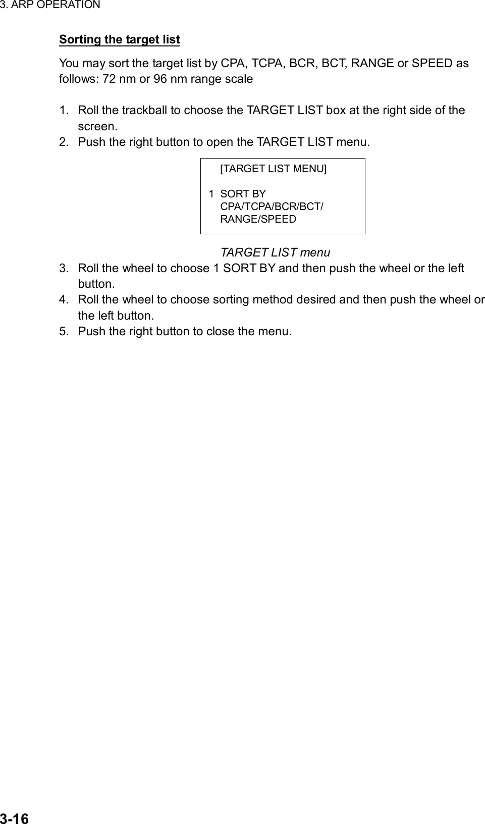 3. ARP OPERATION  3-16   [TARGET LIST MENU]  1 SORT BY  CPA/TCPA/BCR/BCT/  RANGE/SPEED Sorting the target list You may sort the target list by CPA, TCPA, BCR, BCT, RANGE or SPEED as follows: 72 nm or 96 nm range scale  1.  Roll the trackball to choose the TARGET LIST box at the right side of the screen. 2.  Push the right button to open the TARGET LIST menu.        TARGET LIST menu 3.  Roll the wheel to choose 1 SORT BY and then push the wheel or the left button. 4.  Roll the wheel to choose sorting method desired and then push the wheel or the left button. 5.  Push the right button to close the menu.  