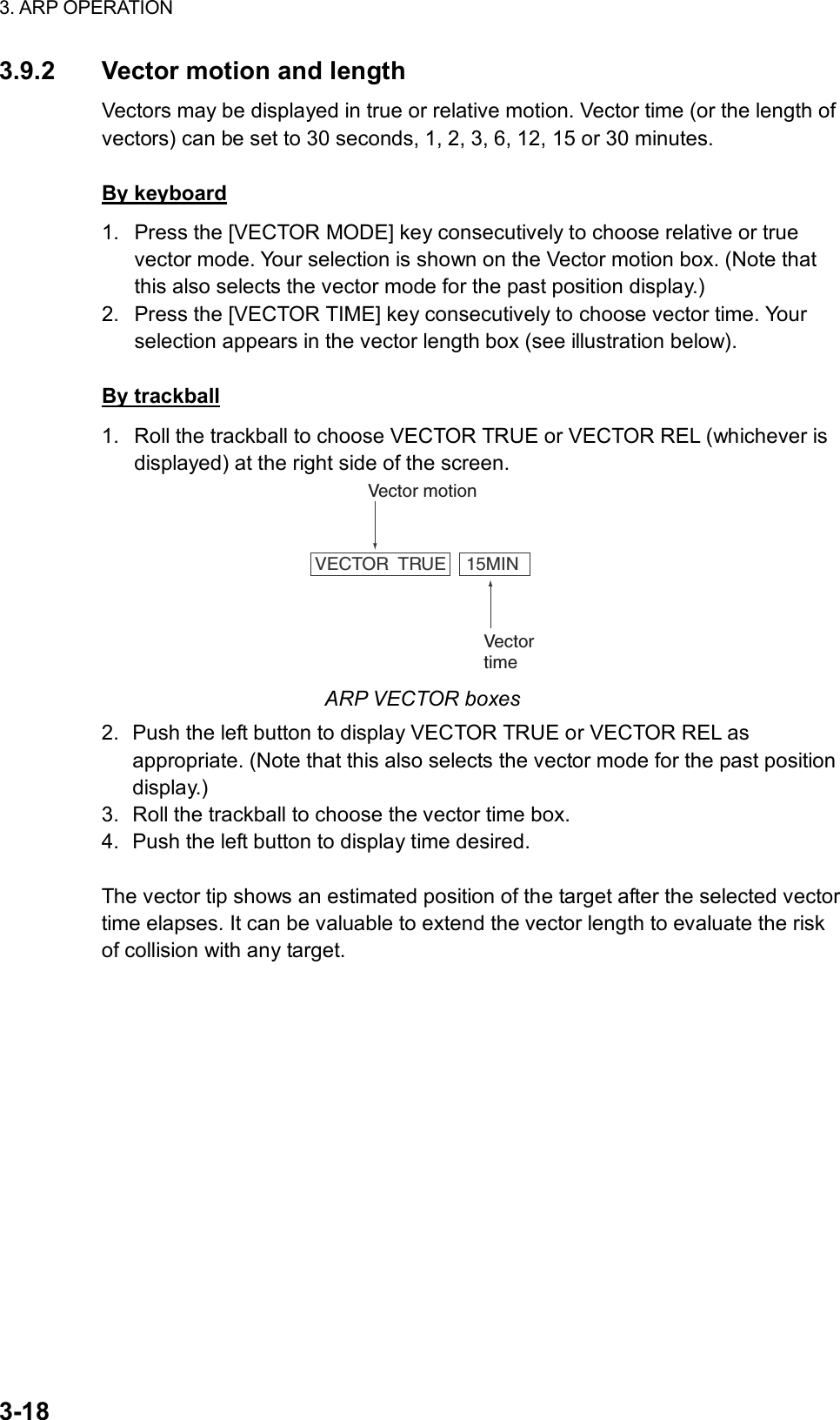 3. ARP OPERATION  3-18 3.9.2  Vector motion and length Vectors may be displayed in true or relative motion. Vector time (or the length of vectors) can be set to 30 seconds, 1, 2, 3, 6, 12, 15 or 30 minutes.  By keyboard 1.  Press the [VECTOR MODE] key consecutively to choose relative or true vector mode. Your selection is shown on the Vector motion box. (Note that this also selects the vector mode for the past position display.) 2.  Press the [VECTOR TIME] key consecutively to choose vector time. Your selection appears in the vector length box (see illustration below).    By trackball 1.  Roll the trackball to choose VECTOR TRUE or VECTOR REL (whichever is displayed) at the right side of the screen. VECTOR  TRUE    15MINVector motionVectortime ARP VECTOR boxes 2.  Push the left button to display VECTOR TRUE or VECTOR REL as appropriate. (Note that this also selects the vector mode for the past position display.) 3.  Roll the trackball to choose the vector time box. 4.  Push the left button to display time desired.  The vector tip shows an estimated position of the target after the selected vector time elapses. It can be valuable to extend the vector length to evaluate the risk of collision with any target.  