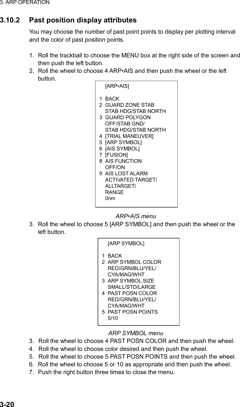 3. ARP OPERATION  3-20  [ARP•AIS]  1 BACK 2 GUARD ZONE STAB   STAB HDG/STAB NORTH 3 GUARD POLYGON  OFF/STAB GND/   STAB HDG/STAB NORTH 4 [TRIAL MANEUVER] 5 [ARP SYMBOL] 6 [AIS SYMBOL] 7 [FUSION] 8 AIS FUNCTION  OFF/ON 9 AIS LOST ALARM  ACTIVATED TARGET/  ALLTARGET/  RANGE  0nm  [ARP SYMBOL]  1 BACK 2  ARP SYMBOL COLOR  RED/GRN/BLU/YEL/  CYA/MAG/WHT 3  ARP SYMBOL SIZE  SMALL/STD/LARGE 4 PAST POSN COLOR  RED/GRN/BLU/YEL/  CYA/MAG/WHT 5 PAST POSN POINTS  5/10 3.10.2  Past position display attributes You may choose the number of past point points to display per plotting interval and the color of past position points.    1.  Roll the trackball to choose the MENU box at the right side of the screen and then push the left button. 2.  Roll the wheel to choose 4 ARP•AIS and then push the wheel or the left button.                          ARP•AIS menu 3.  Roll the wheel to choose 5 [ARP SYMBOL] and then push the wheel or the left button.              ARP SYMBOL menu 3.  Roll the wheel to choose 4 PAST POSN COLOR and then push the wheel. 4.  Roll the wheel to choose color desired and then push the wheel. 5.  Roll the wheel to choose 5 PAST POSN POINTS and then push the wheel. 6.  Roll the wheel to choose 5 or 10 as appropriate and then push the wheel. 7.  Push the right button three times to close the menu. 