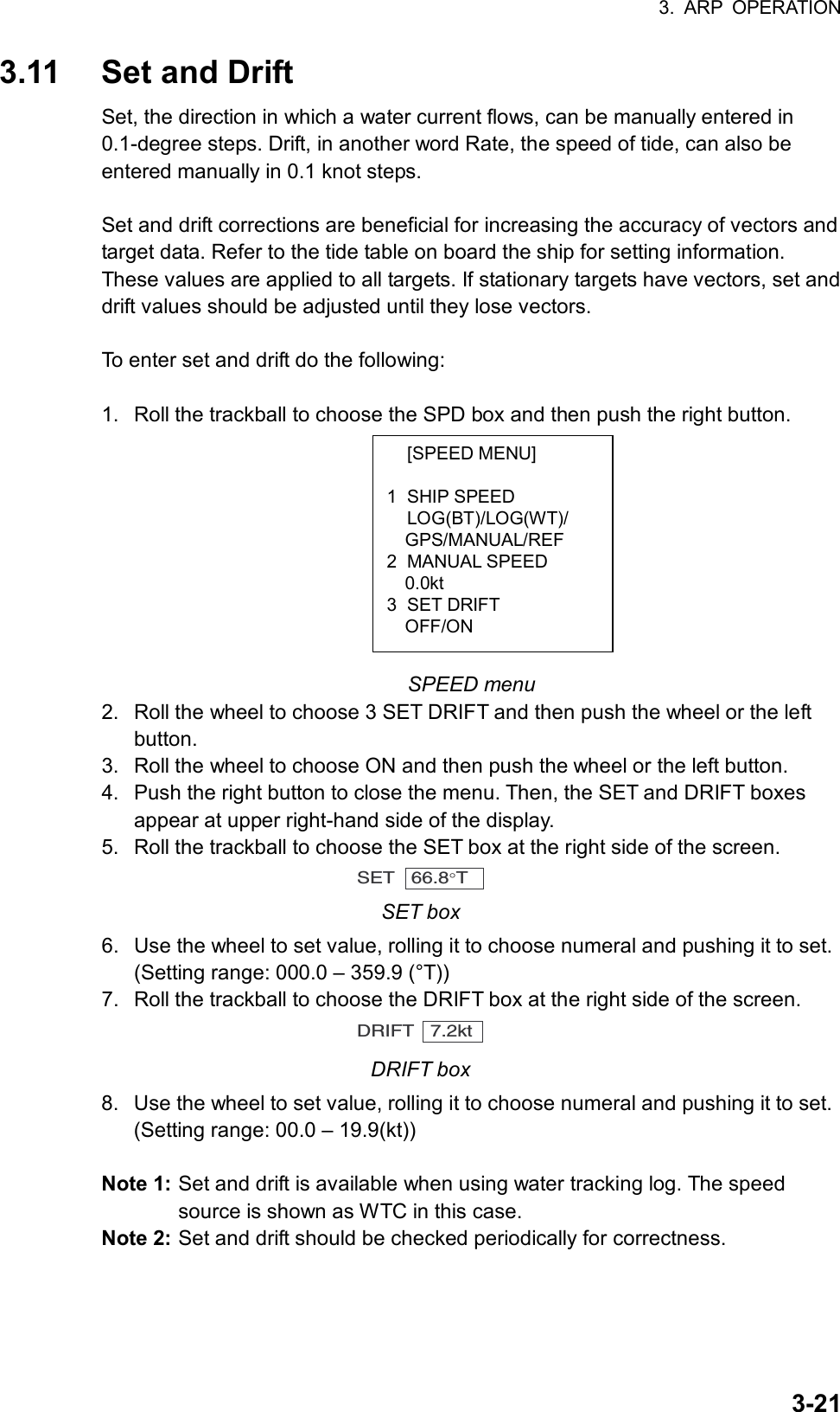 3. ARP OPERATION  3-21 [SPEED MENU]  1 SHIP SPEED  LOG(BT)/LOG(WT)/   GPS/MANUAL/REF 2 MANUAL SPEED   0.0kt 3 SET DRIFT   OFF/ON 3.11  Set and Drift Set, the direction in which a water current flows, can be manually entered in 0.1-degree steps. Drift, in another word Rate, the speed of tide, can also be entered manually in 0.1 knot steps.  Set and drift corrections are beneficial for increasing the accuracy of vectors and target data. Refer to the tide table on board the ship for setting information. These values are applied to all targets. If stationary targets have vectors, set and drift values should be adjusted until they lose vectors.  To enter set and drift do the following:  1.  Roll the trackball to choose the SPD box and then push the right button.          SPEED menu 2.  Roll the wheel to choose 3 SET DRIFT and then push the wheel or the left button. 3.  Roll the wheel to choose ON and then push the wheel or the left button. 4.  Push the right button to close the menu. Then, the SET and DRIFT boxes appear at upper right-hand side of the display. 5.  Roll the trackball to choose the SET box at the right side of the screen. SET   66.8°T  SET box 6.  Use the wheel to set value, rolling it to choose numeral and pushing it to set. (Setting range: 000.0 – 359.9 (°T)) 7.  Roll the trackball to choose the DRIFT box at the right side of the screen. DRIFT   7.2kt DRIFT box 8.  Use the wheel to set value, rolling it to choose numeral and pushing it to set. (Setting range: 00.0 – 19.9(kt))  Note 1: Set and drift is available when using water tracking log. The speed source is shown as WTC in this case. Note 2: Set and drift should be checked periodically for correctness.    