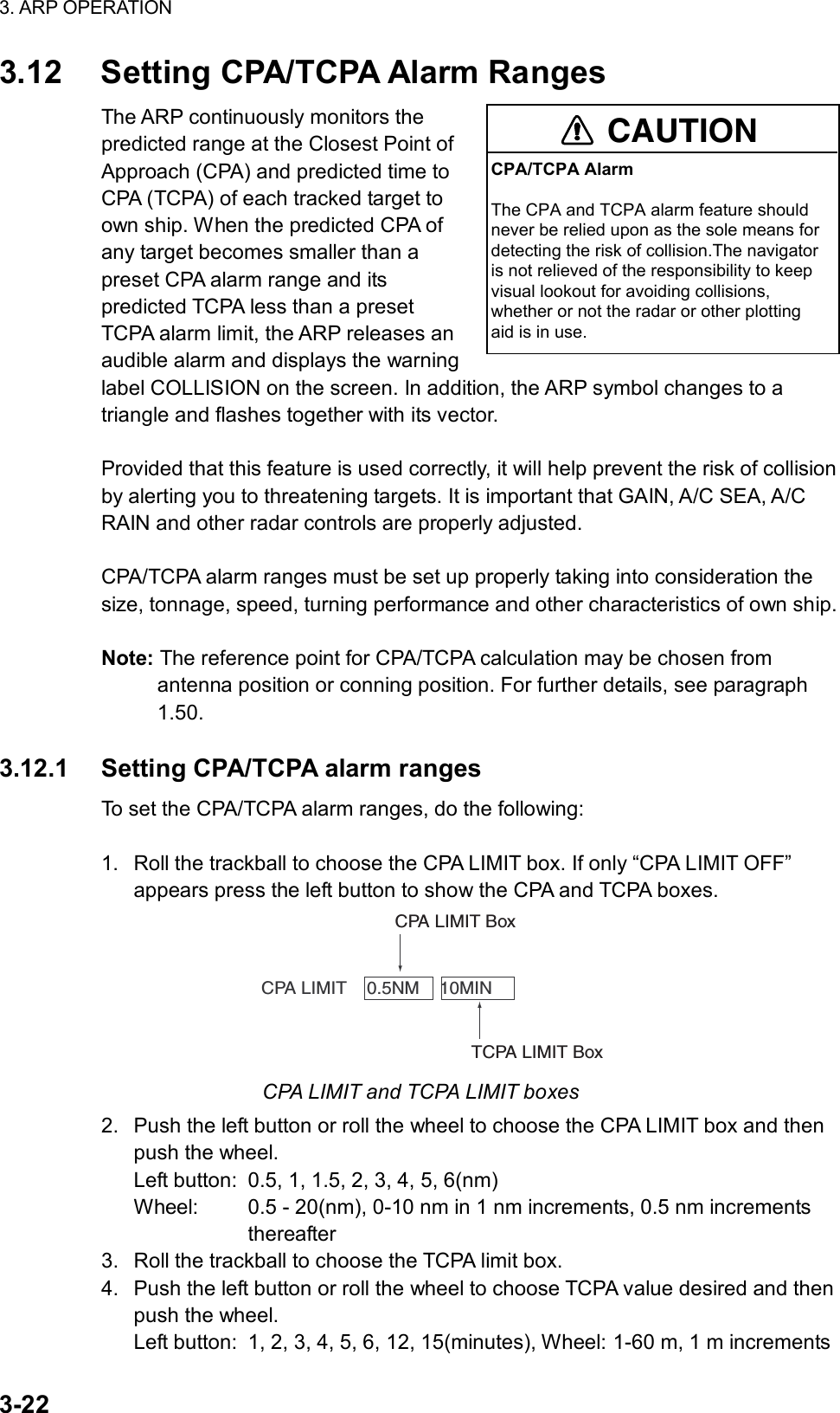 3. ARP OPERATION  3-22 3.12  Setting CPA/TCPA Alarm Ranges The ARP continuously monitors the predicted range at the Closest Point of Approach (CPA) and predicted time to CPA (TCPA) of each tracked target to own ship. When the predicted CPA of any target becomes smaller than a preset CPA alarm range and its predicted TCPA less than a preset TCPA alarm limit, the ARP releases an audible alarm and displays the warning label COLLISION on the screen. In addition, the ARP symbol changes to a triangle and flashes together with its vector.    Provided that this feature is used correctly, it will help prevent the risk of collision by alerting you to threatening targets. It is important that GAIN, A/C SEA, A/C RAIN and other radar controls are properly adjusted.  CPA/TCPA alarm ranges must be set up properly taking into consideration the size, tonnage, speed, turning performance and other characteristics of own ship.  Note: The reference point for CPA/TCPA calculation may be chosen from antenna position or conning position. For further details, see paragraph 1.50.  3.12.1  Setting CPA/TCPA alarm ranges To set the CPA/TCPA alarm ranges, do the following:  1.  Roll the trackball to choose the CPA LIMIT box. If only “CPA LIMIT OFF” appears press the left button to show the CPA and TCPA boxes.      CPA LIMIT    0.5NM    10MINTCPA LIMIT BoxCPA LIMIT Box CPA LIMIT and TCPA LIMIT boxes 2.  Push the left button or roll the wheel to choose the CPA LIMIT box and then push the wheel. Left button:  0.5, 1, 1.5, 2, 3, 4, 5, 6(nm) Wheel:  0.5 - 20(nm), 0-10 nm in 1 nm increments, 0.5 nm increments              thereafter 3.  Roll the trackball to choose the TCPA limit box. 4.  Push the left button or roll the wheel to choose TCPA value desired and then push the wheel. Left button:  1, 2, 3, 4, 5, 6, 12, 15(minutes), Wheel: 1-60 m, 1 m increments CAUTIONCPA/TCPA AlarmThe CPA and TCPA alarm feature shouldnever be relied upon as the sole means fordetecting the risk of collision.The navigatoris not relieved of the responsibility to keepvisual lookout for avoiding collisions,whether or not the radar or other plottingaid is in use.