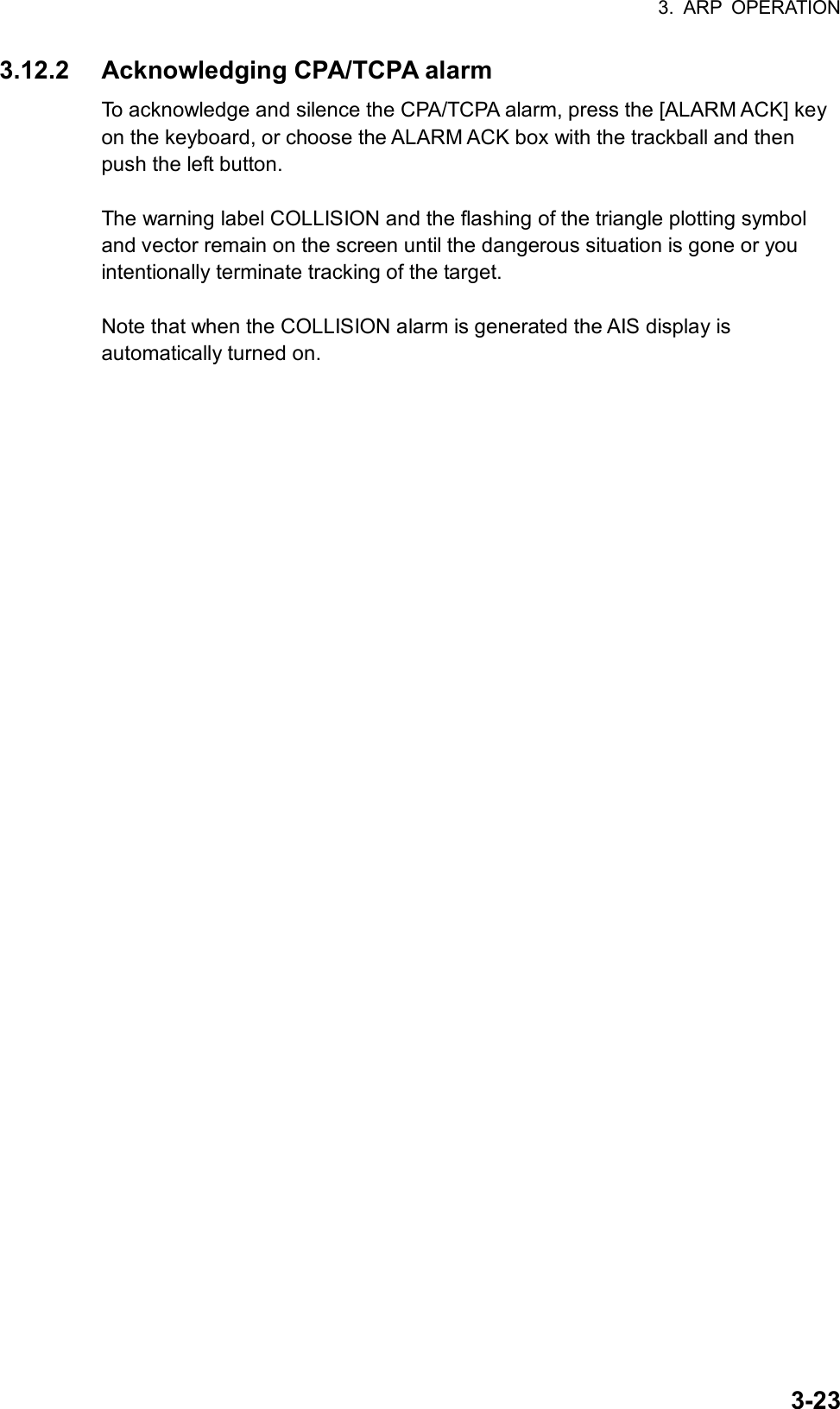 3. ARP OPERATION  3-233.12.2  Acknowledging CPA/TCPA alarm To acknowledge and silence the CPA/TCPA alarm, press the [ALARM ACK] key on the keyboard, or choose the ALARM ACK box with the trackball and then push the left button.    The warning label COLLISION and the flashing of the triangle plotting symbol and vector remain on the screen until the dangerous situation is gone or you intentionally terminate tracking of the target.  Note that when the COLLISION alarm is generated the AIS display is automatically turned on.  