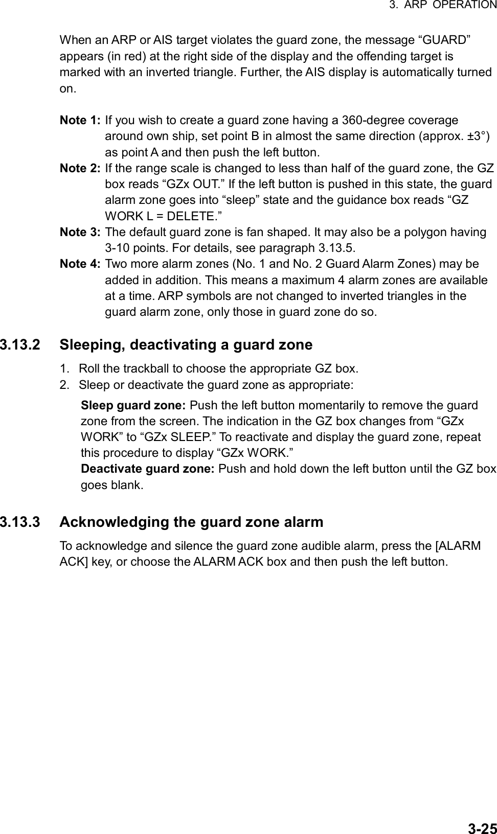 3. ARP OPERATION  3-25When an ARP or AIS target violates the guard zone, the message “GUARD” appears (in red) at the right side of the display and the offending target is marked with an inverted triangle. Further, the AIS display is automatically turned on.  Note 1: If you wish to create a guard zone having a 360-degree coverage around own ship, set point B in almost the same direction (approx. ±3°) as point A and then push the left button. Note 2: If the range scale is changed to less than half of the guard zone, the GZ box reads “GZx OUT.” If the left button is pushed in this state, the guard alarm zone goes into “sleep” state and the guidance box reads “GZ WORK L = DELETE.” Note 3: The default guard zone is fan shaped. It may also be a polygon having 3-10 points. For details, see paragraph 3.13.5. Note 4: Two more alarm zones (No. 1 and No. 2 Guard Alarm Zones) may be added in addition. This means a maximum 4 alarm zones are available at a time. ARP symbols are not changed to inverted triangles in the guard alarm zone, only those in guard zone do so.  3.13.2  Sleeping, deactivating a guard zone 1.  Roll the trackball to choose the appropriate GZ box. 2.  Sleep or deactivate the guard zone as appropriate: Sleep guard zone: Push the left button momentarily to remove the guard zone from the screen. The indication in the GZ box changes from “GZx WORK” to “GZx SLEEP.” To reactivate and display the guard zone, repeat this procedure to display “GZx WORK.” Deactivate guard zone: Push and hold down the left button until the GZ box goes blank.   3.13.3  Acknowledging the guard zone alarm To acknowledge and silence the guard zone audible alarm, press the [ALARM ACK] key, or choose the ALARM ACK box and then push the left button.   