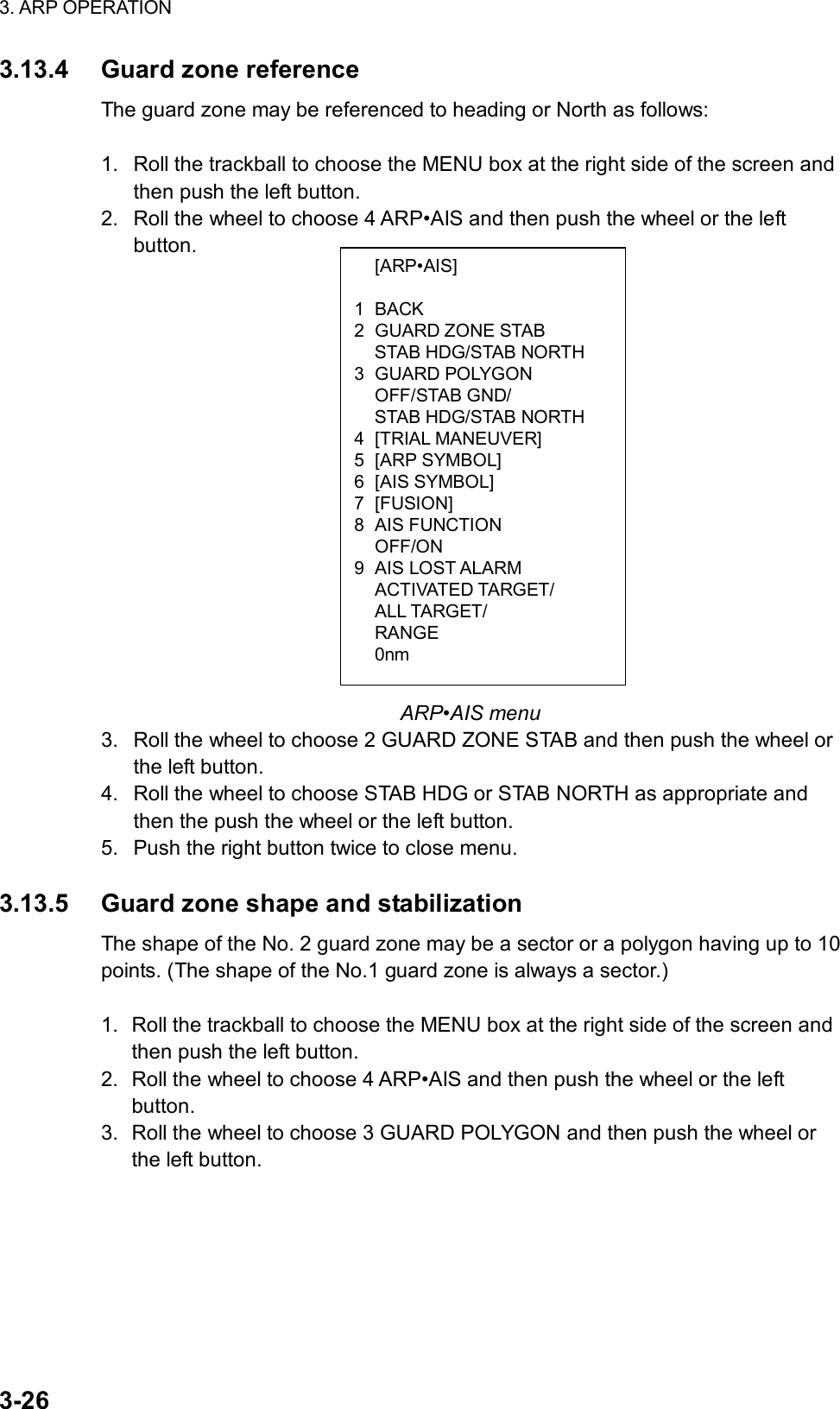 3. ARP OPERATION  3-26  [ARP•AIS]  1 BACK 2 GUARD ZONE STAB   STAB HDG/STAB NORTH 3 GUARD POLYGON  OFF/STAB GND/   STAB HDG/STAB NORTH 4 [TRIAL MANEUVER] 5 [ARP SYMBOL] 6 [AIS SYMBOL] 7 [FUSION] 8 AIS FUNCTION  OFF/ON 9 AIS LOST ALARM  ACTIVATED TARGET/  ALL TARGET/  RANGE  0nm 3.13.4  Guard zone reference The guard zone may be referenced to heading or North as follows:  1.  Roll the trackball to choose the MENU box at the right side of the screen and then push the left button. 2.  Roll the wheel to choose 4 ARP•AIS and then push the wheel or the left button.                     ARP•AIS menu 3.  Roll the wheel to choose 2 GUARD ZONE STAB and then push the wheel or the left button. 4.  Roll the wheel to choose STAB HDG or STAB NORTH as appropriate and then the push the wheel or the left button. 5.  Push the right button twice to close menu.  3.13.5  Guard zone shape and stabilization The shape of the No. 2 guard zone may be a sector or a polygon having up to 10 points. (The shape of the No.1 guard zone is always a sector.)  1.  Roll the trackball to choose the MENU box at the right side of the screen and then push the left button. 2.  Roll the wheel to choose 4 ARP•AIS and then push the wheel or the left button. 3.  Roll the wheel to choose 3 GUARD POLYGON and then push the wheel or the left button. 