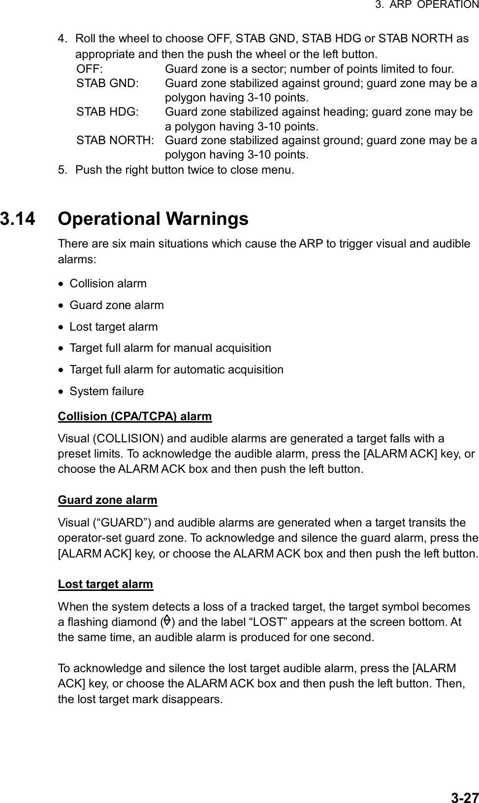 3. ARP OPERATION  3-274.  Roll the wheel to choose OFF, STAB GND, STAB HDG or STAB NORTH as appropriate and then the push the wheel or the left button. OFF:    Guard zone is a sector; number of points limited to four. STAB GND:  Guard zone stabilized against ground; guard zone may be a polygon having 3-10 points. STAB HDG:  Guard zone stabilized against heading; guard zone may be a polygon having 3-10 points. STAB NORTH:  Guard zone stabilized against ground; guard zone may be a polygon having 3-10 points. 5.  Push the right button twice to close menu.   3.14 Operational Warnings There are six main situations which cause the ARP to trigger visual and audible alarms: •  Collision alarm •  Guard zone alarm •  Lost target alarm •  Target full alarm for manual acquisition •  Target full alarm for automatic acquisition •  System failure Collision (CPA/TCPA) alarm Visual (COLLISION) and audible alarms are generated a target falls with a preset limits. To acknowledge the audible alarm, press the [ALARM ACK] key, or choose the ALARM ACK box and then push the left button.  Guard zone alarm Visual (“GUARD”) and audible alarms are generated when a target transits the operator-set guard zone. To acknowledge and silence the guard alarm, press the [ALARM ACK] key, or choose the ALARM ACK box and then push the left button.    Lost target alarm When the system detects a loss of a tracked target, the target symbol becomes a flashing diamond ( ) and the label “LOST” appears at the screen bottom. At the same time, an audible alarm is produced for one second.  To acknowledge and silence the lost target audible alarm, press the [ALARM ACK] key, or choose the ALARM ACK box and then push the left button. Then, the lost target mark disappears.  