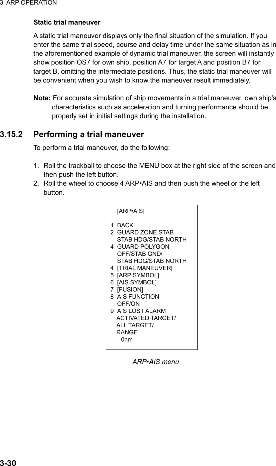 3. ARP OPERATION  3-30  [ARP•AIS]  1 BACK 2 GUARD ZONE STAB   STAB HDG/STAB NORTH 4 GUARD POLYGON  OFF/STAB GND/   STAB HDG/STAB NORTH 4 [TRIAL MANEUVER] 5 [ARP SYMBOL] 6 [AIS SYMBOL] 7 [FUSION] 8 AIS FUNCTION  OFF/ON 9 AIS LOST ALARM ACTIVATED TARGET/ ALL TARGET/ RANGE 0nm Static trial maneuver A static trial maneuver displays only the final situation of the simulation. If you enter the same trial speed, course and delay time under the same situation as in the aforementioned example of dynamic trial maneuver, the screen will instantly show position OS7 for own ship, position A7 for target A and position B7 for target B, omitting the intermediate positions. Thus, the static trial maneuver will be convenient when you wish to know the maneuver result immediately.  Note: For accurate simulation of ship movements in a trial maneuver, own ship&apos;s characteristics such as acceleration and turning performance should be properly set in initial settings during the installation.  3.15.2  Performing a trial maneuver To perform a trial maneuver, do the following:  1.  Roll the trackball to choose the MENU box at the right side of the screen and then push the left button. 2.  Roll the wheel to choose 4 ARP•AIS and then push the wheel or the left button.                         ARP•AIS menu 