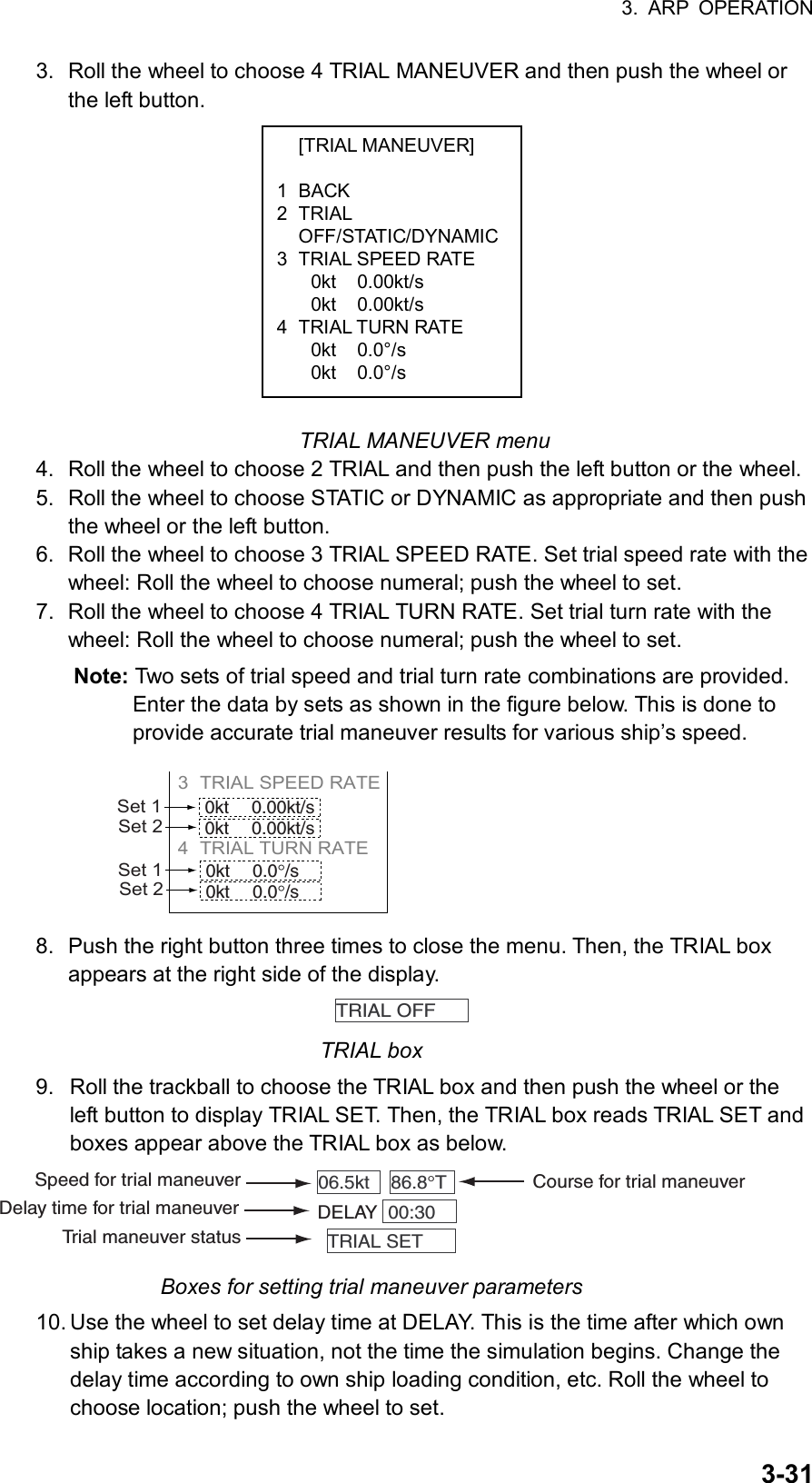 3. ARP OPERATION  3-31 [TRIAL MANEUVER]  1 BACK 2 TRIAL  OFF/STATIC/DYNAMIC3  TRIAL SPEED RATE 0kt 0.00kt/s 0kt 0.00kt/s 4 TRIAL TURN RATE 0kt 0.0°/s 0kt 0.0°/s 3.  Roll the wheel to choose 4 TRIAL MANEUVER and then push the wheel or the left button.              TRIAL MANEUVER menu 4.  Roll the wheel to choose 2 TRIAL and then push the left button or the wheel. 5.  Roll the wheel to choose STATIC or DYNAMIC as appropriate and then push the wheel or the left button. 6.  Roll the wheel to choose 3 TRIAL SPEED RATE. Set trial speed rate with the wheel: Roll the wheel to choose numeral; push the wheel to set. 7.  Roll the wheel to choose 4 TRIAL TURN RATE. Set trial turn rate with the wheel: Roll the wheel to choose numeral; push the wheel to set. Note: Two sets of trial speed and trial turn rate combinations are provided. Enter the data by sets as shown in the figure below. This is done to provide accurate trial maneuver results for various ship’s speed. 3 TRIAL SPEED RATE          4 TRIAL TURN RATE     Set 10kt 0.00kt/s0kt 0.00kt/sSet 2Set 10kt 0.0°/s0kt 0.0°/sSet 2 8.  Push the right button three times to close the menu. Then, the TRIAL box appears at the right side of the display.   TRIAL OFF   TRIAL box 9.  Roll the trackball to choose the TRIAL box and then push the wheel or the left button to display TRIAL SET. Then, the TRIAL box reads TRIAL SET and boxes appear above the TRIAL box as below. 86.8°T  06.5kt   00:30  DELAYTRIAL SET  Course for trial maneuverSpeed for trial maneuverDelay time for trial maneuverTrial maneuver status Boxes for setting trial maneuver parameters 10. Use the wheel to set delay time at DELAY. This is the time after which own ship takes a new situation, not the time the simulation begins. Change the delay time according to own ship loading condition, etc. Roll the wheel to choose location; push the wheel to set. 