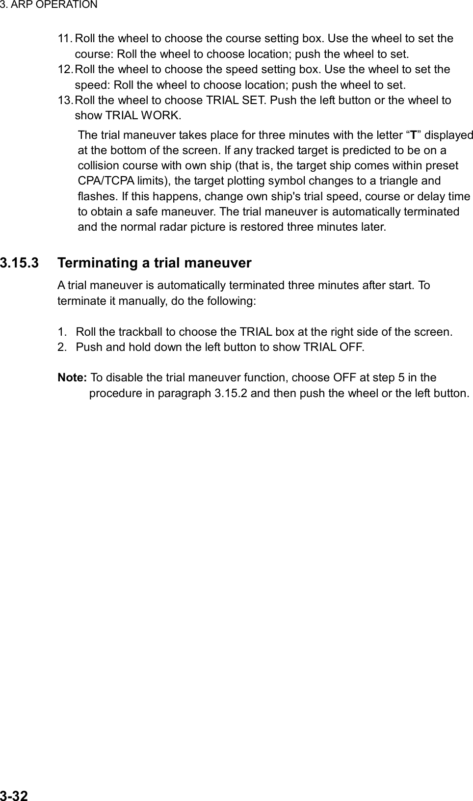 3. ARP OPERATION  3-32 11. Roll the wheel to choose the course setting box. Use the wheel to set the course: Roll the wheel to choose location; push the wheel to set. 12. Roll the wheel to choose the speed setting box. Use the wheel to set the speed: Roll the wheel to choose location; push the wheel to set. 13. Roll the wheel to choose TRIAL SET. Push the left button or the wheel to show TRIAL WORK. The trial maneuver takes place for three minutes with the letter “T” displayed at the bottom of the screen. If any tracked target is predicted to be on a collision course with own ship (that is, the target ship comes within preset CPA/TCPA limits), the target plotting symbol changes to a triangle and flashes. If this happens, change own ship&apos;s trial speed, course or delay time to obtain a safe maneuver. The trial maneuver is automatically terminated and the normal radar picture is restored three minutes later.  3.15.3  Terminating a trial maneuver A trial maneuver is automatically terminated three minutes after start. To terminate it manually, do the following:  1.  Roll the trackball to choose the TRIAL box at the right side of the screen. 2.  Push and hold down the left button to show TRIAL OFF.  Note: To disable the trial maneuver function, choose OFF at step 5 in the procedure in paragraph 3.15.2 and then push the wheel or the left button.   