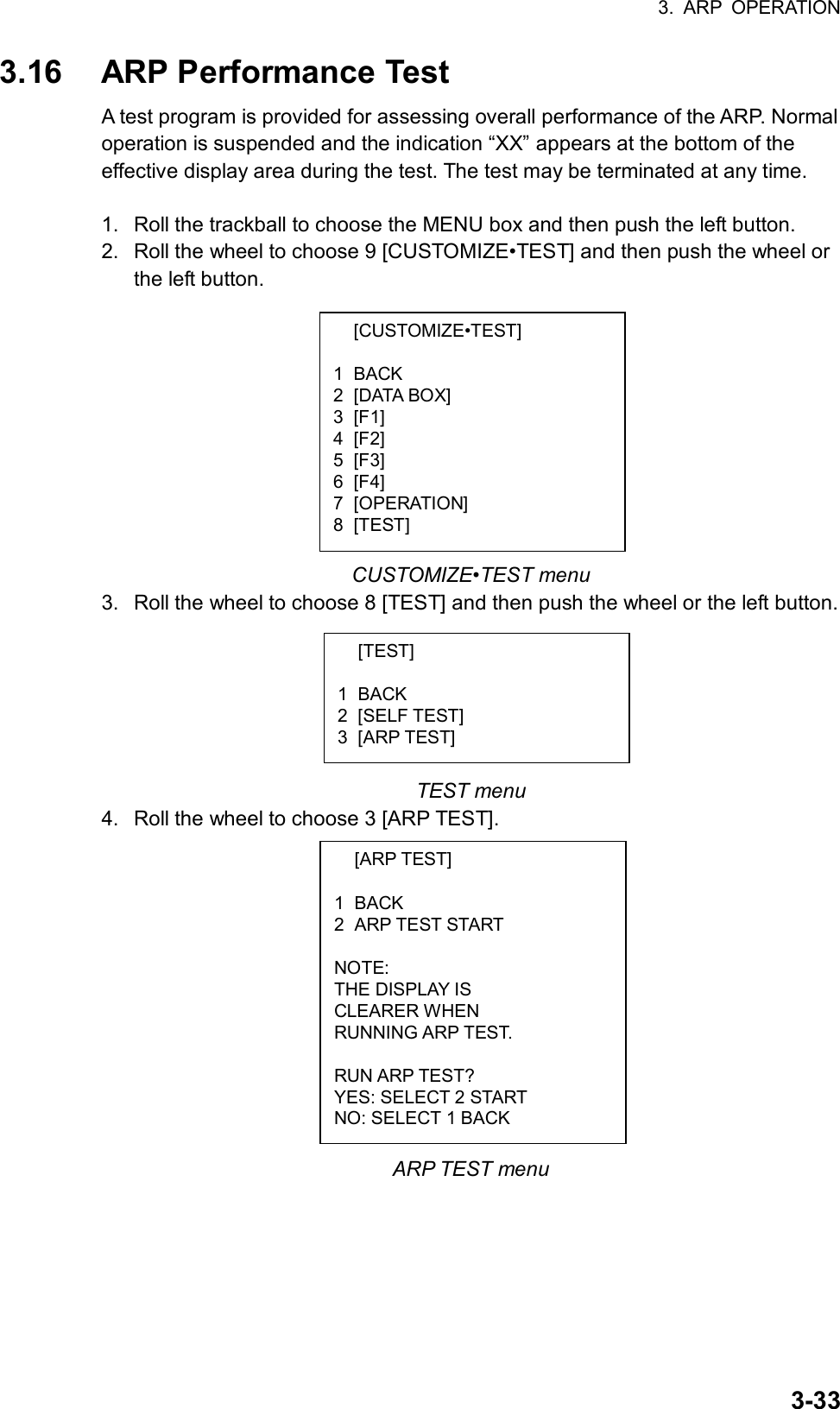 3. ARP OPERATION  3-33 [CUSTOMIZE•TEST]  1 BACK 2 [DATA BOX] 3 [F1] 4 [F2] 5 [F3] 6 [F4] 7 [OPERATION] 8 [TEST]  [TEST]  1 BACK 2 [SELF TEST] 3 [ARP TEST]  [ARP TEST]  1 BACK 2 ARP TEST START  NOTE: THE DISPLAY IS CLEARER WHEN RUNNING ARP TEST.  RUN ARP TEST? YES: SELECT 2 START NO: SELECT 1 BACK 3.16  ARP Performance Test A test program is provided for assessing overall performance of the ARP. Normal operation is suspended and the indication “XX” appears at the bottom of the effective display area during the test. The test may be terminated at any time.  1.  Roll the trackball to choose the MENU box and then push the left button. 2.  Roll the wheel to choose 9 [CUSTOMIZE•TEST] and then push the wheel or the left button.           CUSTOMIZE•TEST menu 3.  Roll the wheel to choose 8 [TEST] and then push the wheel or the left button.       TEST menu 4.  Roll the wheel to choose 3 [ARP TEST].             ARP TEST menu 