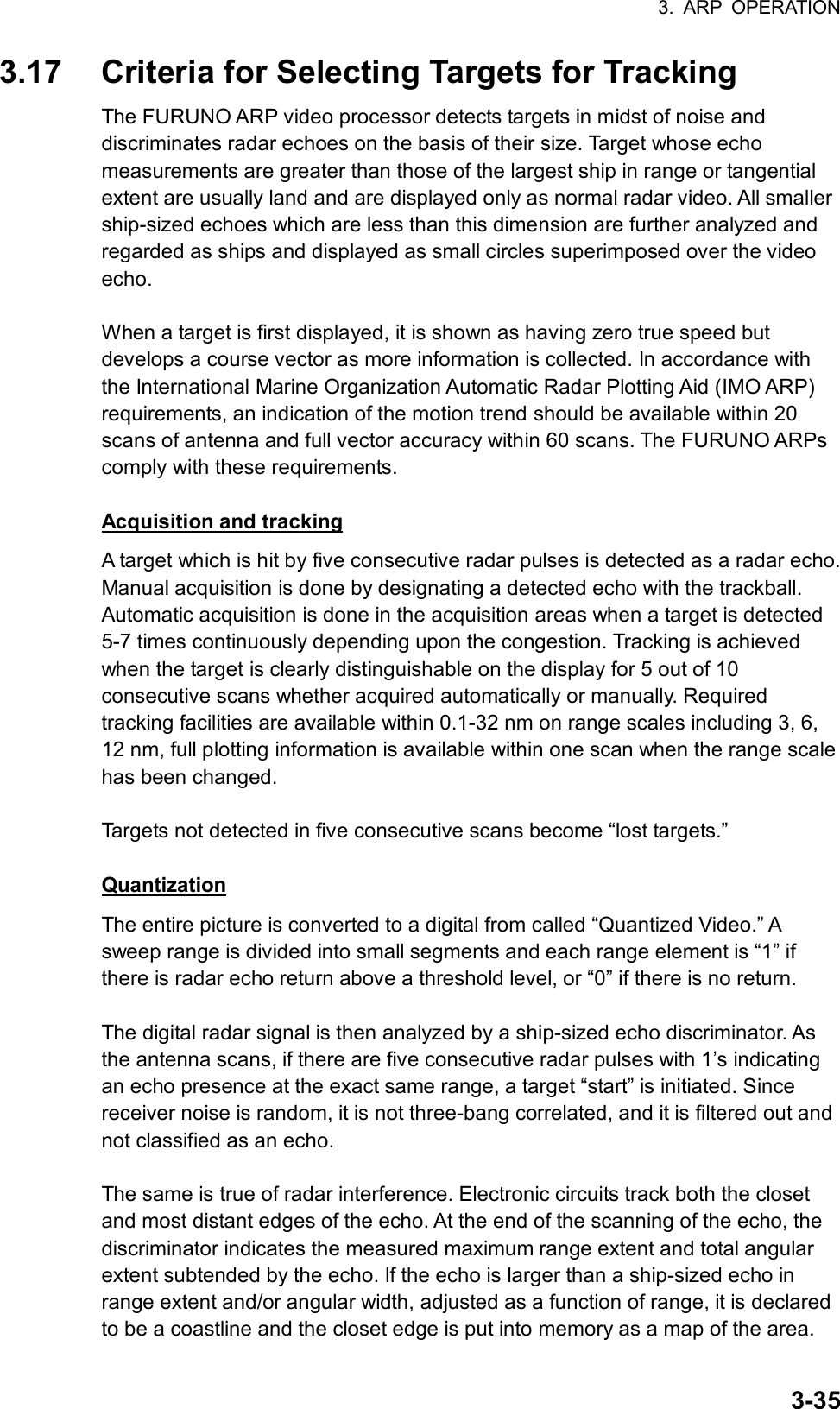 3. ARP OPERATION  3-353.17  Criteria for Selecting Targets for Tracking The FURUNO ARP video processor detects targets in midst of noise and discriminates radar echoes on the basis of their size. Target whose echo measurements are greater than those of the largest ship in range or tangential extent are usually land and are displayed only as normal radar video. All smaller ship-sized echoes which are less than this dimension are further analyzed and regarded as ships and displayed as small circles superimposed over the video echo.  When a target is first displayed, it is shown as having zero true speed but develops a course vector as more information is collected. In accordance with the International Marine Organization Automatic Radar Plotting Aid (IMO ARP) requirements, an indication of the motion trend should be available within 20 scans of antenna and full vector accuracy within 60 scans. The FURUNO ARPs comply with these requirements.  Acquisition and tracking A target which is hit by five consecutive radar pulses is detected as a radar echo. Manual acquisition is done by designating a detected echo with the trackball. Automatic acquisition is done in the acquisition areas when a target is detected 5-7 times continuously depending upon the congestion. Tracking is achieved when the target is clearly distinguishable on the display for 5 out of 10 consecutive scans whether acquired automatically or manually. Required tracking facilities are available within 0.1-32 nm on range scales including 3, 6, 12 nm, full plotting information is available within one scan when the range scale has been changed.  Targets not detected in five consecutive scans become “lost targets.”  Quantization The entire picture is converted to a digital from called “Quantized Video.” A sweep range is divided into small segments and each range element is “1” if there is radar echo return above a threshold level, or “0” if there is no return.  The digital radar signal is then analyzed by a ship-sized echo discriminator. As the antenna scans, if there are five consecutive radar pulses with 1’s indicating an echo presence at the exact same range, a target “start” is initiated. Since receiver noise is random, it is not three-bang correlated, and it is filtered out and not classified as an echo.  The same is true of radar interference. Electronic circuits track both the closet and most distant edges of the echo. At the end of the scanning of the echo, the discriminator indicates the measured maximum range extent and total angular extent subtended by the echo. If the echo is larger than a ship-sized echo in range extent and/or angular width, adjusted as a function of range, it is declared to be a coastline and the closet edge is put into memory as a map of the area. 