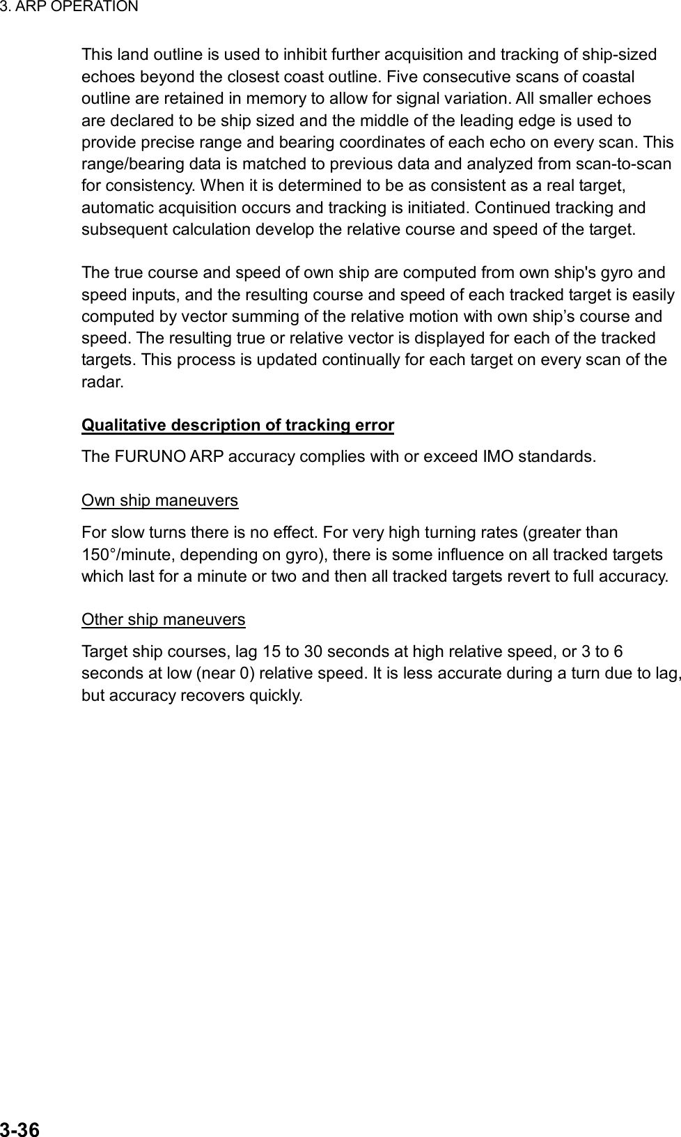 3. ARP OPERATION  3-36 This land outline is used to inhibit further acquisition and tracking of ship-sized echoes beyond the closest coast outline. Five consecutive scans of coastal outline are retained in memory to allow for signal variation. All smaller echoes are declared to be ship sized and the middle of the leading edge is used to provide precise range and bearing coordinates of each echo on every scan. This range/bearing data is matched to previous data and analyzed from scan-to-scan for consistency. When it is determined to be as consistent as a real target, automatic acquisition occurs and tracking is initiated. Continued tracking and subsequent calculation develop the relative course and speed of the target.  The true course and speed of own ship are computed from own ship&apos;s gyro and speed inputs, and the resulting course and speed of each tracked target is easily computed by vector summing of the relative motion with own ship’s course and speed. The resulting true or relative vector is displayed for each of the tracked targets. This process is updated continually for each target on every scan of the radar.  Qualitative description of tracking error The FURUNO ARP accuracy complies with or exceed IMO standards.  Own ship maneuvers For slow turns there is no effect. For very high turning rates (greater than 150°/minute, depending on gyro), there is some influence on all tracked targets which last for a minute or two and then all tracked targets revert to full accuracy.  Other ship maneuvers Target ship courses, lag 15 to 30 seconds at high relative speed, or 3 to 6 seconds at low (near 0) relative speed. It is less accurate during a turn due to lag, but accuracy recovers quickly.   