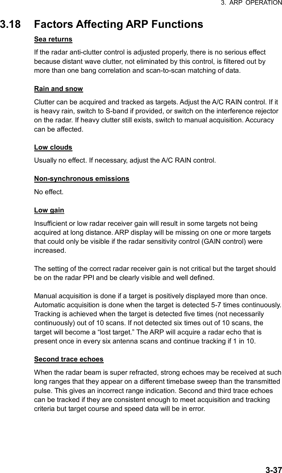 3. ARP OPERATION  3-373.18  Factors Affecting ARP Functions Sea returns If the radar anti-clutter control is adjusted properly, there is no serious effect because distant wave clutter, not eliminated by this control, is filtered out by more than one bang correlation and scan-to-scan matching of data.  Rain and snow Clutter can be acquired and tracked as targets. Adjust the A/C RAIN control. If it is heavy rain, switch to S-band if provided, or switch on the interference rejector on the radar. If heavy clutter still exists, switch to manual acquisition. Accuracy can be affected.  Low clouds Usually no effect. If necessary, adjust the A/C RAIN control.  Non-synchronous emissions No effect.  Low gain Insufficient or low radar receiver gain will result in some targets not being acquired at long distance. ARP display will be missing on one or more targets that could only be visible if the radar sensitivity control (GAIN control) were increased.  The setting of the correct radar receiver gain is not critical but the target should be on the radar PPI and be clearly visible and well defined.  Manual acquisition is done if a target is positively displayed more than once. Automatic acquisition is done when the target is detected 5-7 times continuously. Tracking is achieved when the target is detected five times (not necessarily continuously) out of 10 scans. If not detected six times out of 10 scans, the target will become a “lost target.” The ARP will acquire a radar echo that is present once in every six antenna scans and continue tracking if 1 in 10.  Second trace echoes When the radar beam is super refracted, strong echoes may be received at such long ranges that they appear on a different timebase sweep than the transmitted pulse. This gives an incorrect range indication. Second and third trace echoes can be tracked if they are consistent enough to meet acquisition and tracking criteria but target course and speed data will be in error. 