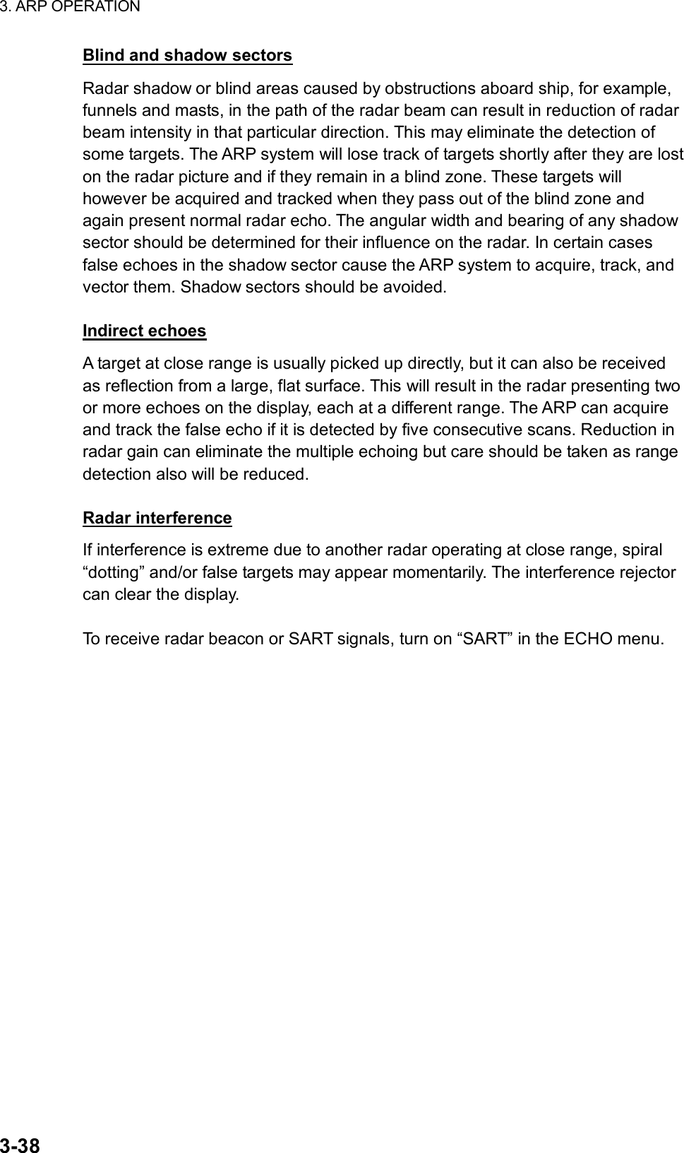 3. ARP OPERATION  3-38 Blind and shadow sectors Radar shadow or blind areas caused by obstructions aboard ship, for example, funnels and masts, in the path of the radar beam can result in reduction of radar beam intensity in that particular direction. This may eliminate the detection of some targets. The ARP system will lose track of targets shortly after they are lost on the radar picture and if they remain in a blind zone. These targets will however be acquired and tracked when they pass out of the blind zone and again present normal radar echo. The angular width and bearing of any shadow sector should be determined for their influence on the radar. In certain cases false echoes in the shadow sector cause the ARP system to acquire, track, and vector them. Shadow sectors should be avoided.  Indirect echoes A target at close range is usually picked up directly, but it can also be received as reflection from a large, flat surface. This will result in the radar presenting two or more echoes on the display, each at a different range. The ARP can acquire and track the false echo if it is detected by five consecutive scans. Reduction in radar gain can eliminate the multiple echoing but care should be taken as range detection also will be reduced.  Radar interference If interference is extreme due to another radar operating at close range, spiral “dotting” and/or false targets may appear momentarily. The interference rejector can clear the display.  To receive radar beacon or SART signals, turn on “SART” in the ECHO menu. 